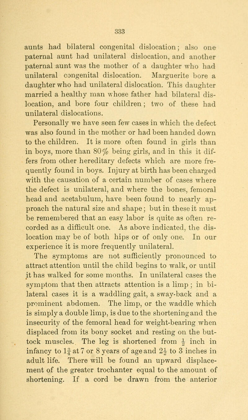 aunts had bilateral congenital dislocation; also one paternal aunt had unilateral dislocation, and another paternal aunt was the mother of a daughter who had unilateral congenital dislocation. Marguerite bore a daughter who had unilateral dislocation. This daughter married a healthy man whose father had bilateral dis- location, and bore four children; two of these had unilateral dislocations. Personally we have seen few cases in which the defect was also found in the mother or had been handed down to the children. It is more often found in girls than in boys, more than 80% being girls, and in this it dif- fers from other hereditary defects which are more fre- quently found in boys. Injury at birth has been charged with the causation of a certain number of cases where the defect is unilateral, and where the bones, femoral head and acetabulum, have been found to nearly ap- proach the natural size and shape; but in these it must be remembered that an easy labor is quite as often re- corded as a difficult one. As above indicated, the dis- location may be of both hips or of only one. In our experience it is more frequently unilateral. The symptoms are not sufficiently pronounced to attract attention until the child begins to walk, or until it has walked for some months. In unilateral cases the symptom that then attracts attention is a limp ; in bi- lateral cases it is a waddling gait, a sway-back and a prominent abdomen. The limp, or the waddle which is simply a double limp, is due to the shortening and the insecurity of the femoral head for weight-bearing when displaced from its bony socket and resting on the but- tock muscles.. The leg is shortened from \ inch in infancy to If at 7 or 8 years of age and 2J to 3 inches in adult life. There will be found an upward displace- ment of the greater trochanter equal to the amount of shortening. If a cord be drawn from the anterior