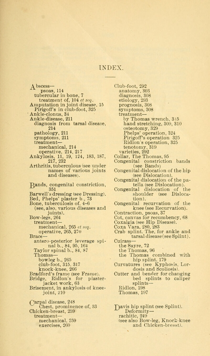 INDEX. A^bscess— psoas, 114 tubercular in bone, 7 treatment Of, 104 et seq. Amputation in joint disease, 15 Pirigoff's in club-foot, 325 ' Ankle-clonus, 34 Ankle-disease, 211 diagnosis from tarsal disease, 214 pathology, 211 symptoms, 211 treatment— mechanical, 214 operative, 214, 217 Ankylosis, 11, 19, 124, 183, 187, 217, 232 Arthritis, tuberculous (see under names of various joints and diseases). Rands, congenital constriction, -^ 351 Barwell's dressing (see Dressing). Bed, Phelps' plaster b, 73 Bone, tuberculosis of, 4-6 (see, also, various diseases and joints). Bow-legs, 264 treatment— mechanical, 265 et seq. operative, 265, 27u Brace— antero-posterior leverage spi- nal b., 84, 95, 164 Taylor spinal b., 84, 87 Thomas— bowleg b., 265 club-foot, 315, 317 knock-knee, 266 Bradford's frame (see Frame). Bridge, Bidlon's for plaster- jacket work, 63 Brisement, in ankylosis of knee- joint, 210 Qarpal disease, 248 Chest, prominence of, 33 Chicken-breast, 259 treatment— mechanical, 259 exercises, 260 Club-foot, 292 anatomy, 303 diagnosis, 308 etiology, 293 prognosis, 308 symptoms, 308 treatment— by Thomas wrench, 315 hand stretching, 309, 310 osteotomy, 329 Phelps' operation, 324 Pirigoff's operation 325 Bidlon's operation, 325 tenotomy, 319 varieties, 292 Collar, The Thomas, 95 Congenital constriction bands (see Bands) Congenital dislocation of the hip (see Dislocation). Congenita] dislocation of the pa- tella (see Dislocation). Congenital dislocation of the shoulder (see Disloca- tion). Congenital recurvation of the knee (see Recurvation). Contraction, psoas, 37 Cot, canvas for recumbency, 68 Coxalgia (see Hip Disease). Coxa Vara, 280, 283 Crab splint. The, for ankle and tarsal disease (see Splint). Cuirass— the Sayre, 72 the Thomas, 96 the Thomas combined with hip splint, 179 Curvatures (see Kypho&is, Lor- dosis and Scoliosis). Cutter and bender for changing bed splints to caliper splints— Bidlon, 198 Thomas, 197 T)avis hip splint (see Splint), Deformity— rachitic, 249 (see also Bow-leg, Knock-knee and Chicken-breast).