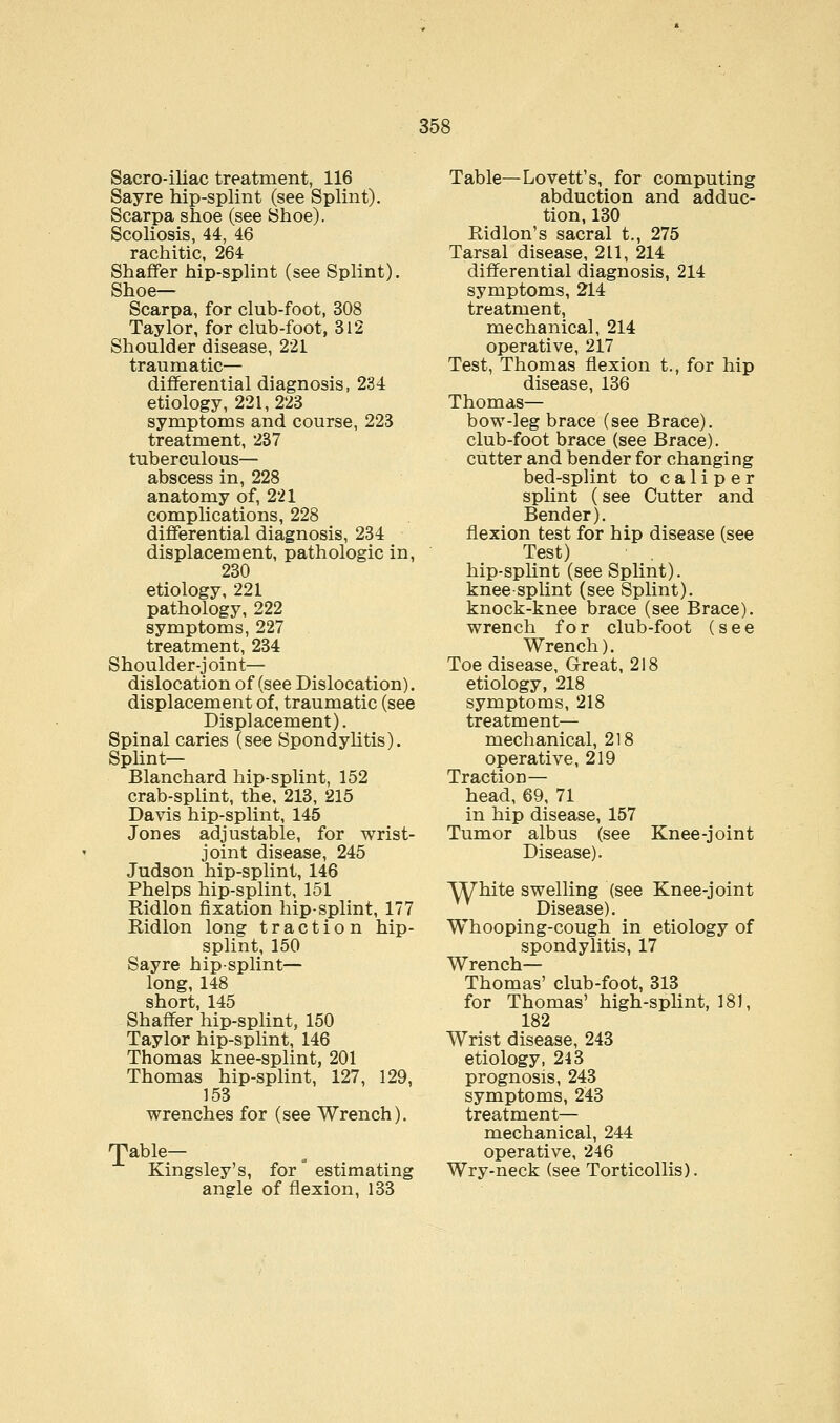 Sacro-iliac treatment, 116 Sayre hip-splint (see Splint). Scarpa shoe (see Shoe). Scoliosis, 44, 46 rachitic, 264 Shaffer hip-splint (see Splint). Shoe— Scarpa, for club-foot, 308 Taylor, for club-foot, 312 Shoulder disease, 221 traumatic— differential diagnosis, 234 etiology, 221,223 symptoms and course, 223 treatment, 237 tuberculous— abscess in, 228 anatomy of, 221 complications, 228 differential diagnosis, 234 displacement, pathologic in, 230 etiology, 221 pathology, 222 symptoms, 227 treatment, 234 Shoulder-joint— dislocation of (see Dislocation). displacement of, traumatic (see Displacement). Spinal caries (see Spondylitis). Splint— Blanchard hip-splint, 152 crab-splint, the, 213, 215 Davis hip-splint, 145 Jones adjustable, for wrist- joint disease, 245 Judson hip-splint, 146 Phelps hip-splint, 151 Ridlon fixation hip-splint, 177 Ridlon long traction hip- splint, 150 Sayre hip-splint— long, 148 short, 145 Shaffer hip-splint, 150 Taylor hip-splint, 146 Thomas knee-splint, 201 Thomas hip-splint, 127, 129, 153 wrenches for (see Wrench). ^able— Kingsley's, for estimating angle of flexion, 133 Table—Lovett's, for computing abduction and adduc- tion, 130 Ridlon's sacral t., 275 Tarsal disease, 211, 214 differential diagnosis, 214 symptoms, 214 treatment, mechanical, 214 operative, 217 Test, Thomas flexion t., for hip disease, 136 Thomas— bow-leg brace (see Brace), club-foot brace (see Brace), cutter and bender for changing bed-splint to caliper splint (see Cutter and Bender), flexion test for hip disease (see Test) hip-splint (see Splint), knee-splint (see Splint), knock-knee brace (see Brace), wrench for club-foot (see Wrench). Toe disease, Great, 218 etiology, 218 symptoms, 218 treatment— mechanical, 218 operative, 219 Traction— head, 69, 71 in hip disease, 157 Tumor albus (see Knee-joint Disease). White swelling (see Knee-joint Disease). Whooping-cough in etiology of spondylitis, 17 Wrench— Thomas' club-foot, 313 for Thomas' high-splint, 181, 182 Wrist disease, 243 etiology, 243 prognosis, 243 symptoms, 243 treatment— mechanical, 244 operative, 246 Wry-neck (see Torticollis).