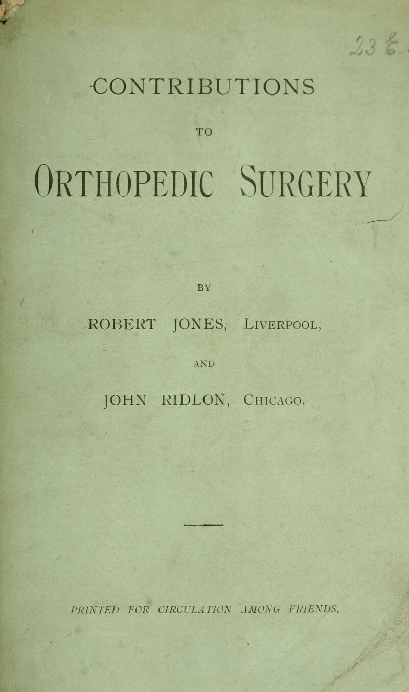 CONTRIBUTIONS TO Orthopedic Surgery BY ROBERT JONES, Liverpool, AND JOHN RIDLON, Chicago. PRINTED FOR CIRCULATION AMONG FRIENDS.