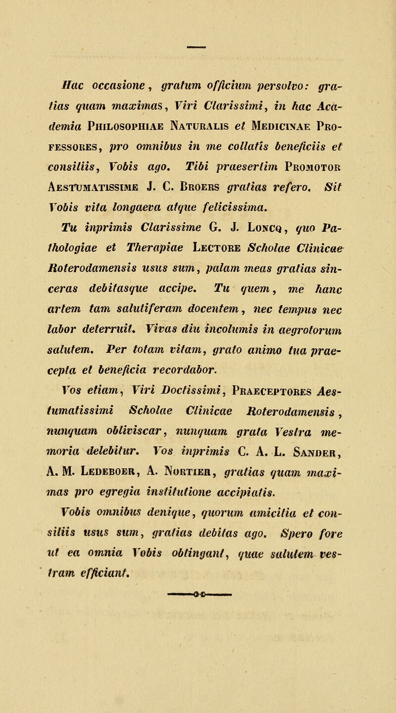 Hac occasione, grahm of/icium persulvo: gra- tlas quam maximas, Viri Clarissimiy in hac Aca- demia Philosophiae Naturalis et Medicixae Pro- FESSORES, pro omnibus in me collatis beneficiis et consiliis, Vobis ago. Tibi praesertim Promotor Aestumatissime J. C. Broers gratias refero. Sit Vobis vita longaeva afque felicissima. Tu inprimis Clarissime G. J. Loncq, quo Pa- thologiae et Therapiae Lectore Scholae Clinicae Roterodamensis usus sum, palam meas gratias sin- ceras debitasque accipe. Tu guem, me hanc artem tam salutiferam docentem, nec tempus nec labor deterruit. Vivas diu incolumis in aegrotorum salutem. Per totam vitam, grato animo tua prae- cepta et beneficia recordabor. Vos etiam^ Viri Doctissimi, Praeceptores Aes- tumatissimi Scholae Clinicae Roterodamensis, nunguam obliviscar, numjuam grata Vestra ine- moria delebitur. Vos inprimis C. A. L. Sander, A. M. Lbdeboer, A. Nortier, gratias quam maxi- mas pro egregia instifufione accipiatis, Vobis omnibus denique, r/uorum amicifia et con- siliis usus sum, gratias debitas ago. Spero fore ut ea omnia Vobis obfinganf, </uae salutem^ ves- tram efficianf.