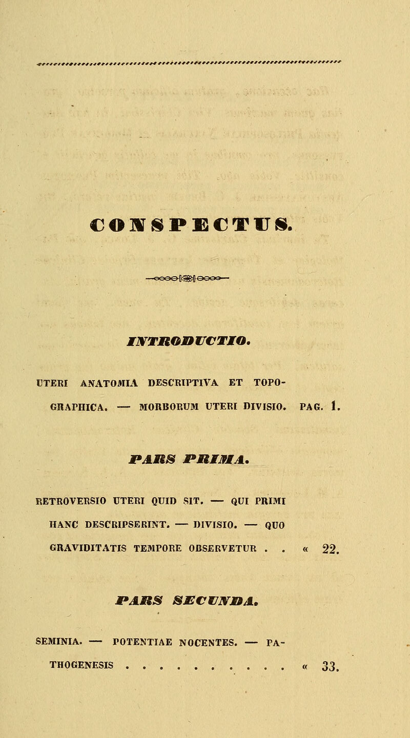 CO]ViiP£€T1J{i. MWTROnifCTMO. UTERI ANATOMIA DESCRIPTIVA ET TOPO- GRAPHICA. — MORBORUM UTERI DIVISIO. PAG. 1. PARS JPRMJfMA. RETROVERSIO UTERI QUID SIT. — QUI PRIMI HANC DESCIUPSERINT. — DIVISIO. — QUO GRAVIDITATIS TEMPORE OBSERVETUR . . « '^'2. PAMtS SECWJNMMA, SEMINIA. — POTENTIAE NOCENTES. — PA- THOGENESIS «33.