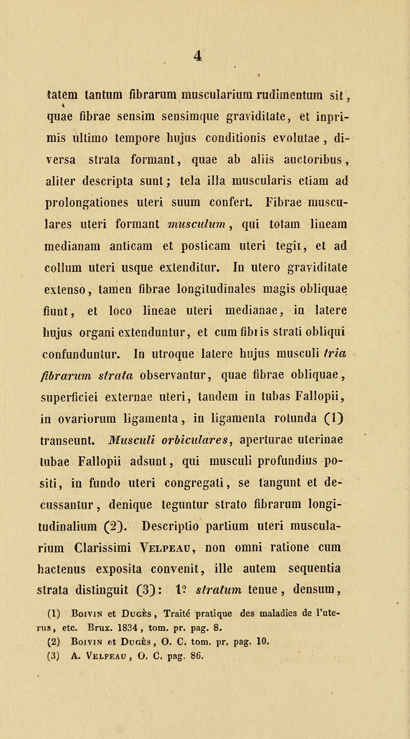 tatem lanlum fibrarum muscularium rudimentum sit, quae fibrae sensim sensimque gravidilate, et inpri- mis lillimo tempore hujus conditionis evolutae , di- versa strata formant, quae ab aliis auctoribus, aliter descripta sunt; tela illa muscularis etiam ad prolongationes uleri suum confert. Fibrae muscu- lares uteri formant musciihim, qui totam lineam medianam anticam et posticam uteri tegii, et ad collum uteri usque extenditur. In utero grayiditate exlenso, tamen fibrae longitudinales magis obliquae fiunt, et loco lineae uteri medianae, in latere hujus organi extenduntur, et cum fibiis strati obliqui confunduntur. In utroque latere hujus musculi fria /ibrarum strata observantur, quae fibrae obliquae, superficiei externae uteri, tandem in tubas Fallopii, in ovariorum ligamenta, in ligamenla rotunda (1) transeunt. Musculi orbiculares, aperturae uterinae lubae Fallopii adsunt, qui musculi profundius po- siti, in fundo uteri congregati, se tangunt et de- cussantur, denique teguntur strato fibrarum longi- tudinalium (2). Descriptio partium uteri muscula- rium Clarissimi Velpeau, non omni ratione cum hactenus exposita convenit, ille autem sequentia slrata distiuguit (33: t? strafum tenue, densum, (1) BoiviN et DuGEs, Trait^ pratique des maladies de Tute- nis, etc. Brux. 1834, tom. pr. pag. 8. (2) BoiviN et DuGfe3, O. C. tom. pr. pag. 10. (3J A. Velpeau, O. C. pag. 86.