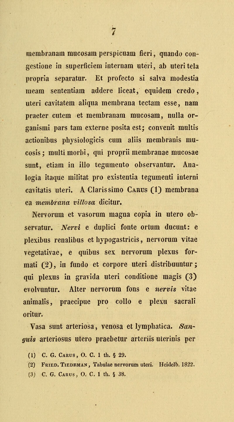 membranam mucosam perspicuam fieri, quando con- gestione in superflciem internam uteri, ab uteritela propria separatur. Et profecto si salva modestia meara sententiam addere liceat, equidem credo, uteri cavitatem aliqua membrana tectam esse, nara praeter cutera et membranara mucosara, nulla or- ganismi pars tam externe posita est; convenit multis actionibus physiologicis cum aliis membranis mu- cosis; multi morbi, qui proprii membranae mucosae sunt, etiam in illo tegumento observantur. Ana- logia itaque militat pro existentia tegumenti inlerni cavitatis uteri. A Clarissimo Carus Cl) membrana ea memhrana villosa dicitur. Nervorum et vasorura magna copia in utero ob- servatur. Nervi e duplici fonte ortum ducunt: e plexibus renalibus et hypogastricis, nervorum vitae vegetativae, e quibus sex nervorum plexus for- mati (2), in fundo et corpore uteri distribuuntur; qui plexus in gravida uteri conditione magis (3) evolvuntur. Alter nervorura fons e nervis vitae animalis, praecipue pro collo e plexu sacrali oritur. Vasa sunt arteriosa, venosa et lymphatica. San- guis arterlosus utero praebetur arteriis uterinis per (1) C. G. Carus , O, C. 1 th. § 29. (2) Fried. Tiedeman , Tabulae nervorum uteri. Heidelb. 1822.