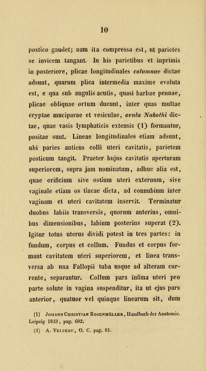 postico gautlel; nam ila compressa esl, ut parieles se invicem tangant In his parietibus et inprimis in posteriore, plicae longitudinales columnae dictae adsunt, quarum plica intermedia maxime evoluta est, e qua sub angulis acutis, quasi barbae pennae, plicae obliquae ortum ducunt, inler quas multae cryptae muciparae et vesiculae, ovula Nabofhi dic- tae, quae vasis lymphaticis extensis (1) forraantur, positae sunt. Lineae longitudinales etiam adsunt, ubi paries anticus colli uteri cavitatis, parietem posticum tangit. Praeter hujus cavitatis aperturam superiorem, supra jam nominatam, adhuc alia est, quae orificium sive ostium uterl externum, sive vaginale etiam os tincae dicta, ad connubium inter vaginam et uteri cavitatem inservit. Terminatur duobus labiis transversis, quorum anterius, omni- bus dimensionibus, labium posterius superat (2^. Igitur totus uterus dividi potest in tres partes: ia fundum, corpus et collum. Fundus et corpus for- mant cayitatem uteri superiorem, et linea trans- versa ab una Fallopii tuba usque ad alteram cur- rente, separantur. Collum pars infima uteri pro parte solute in vagina suspenditur, ita ut ejus pars anterior, quatuor vel quinque linearum sit, dura (1) JoHANNCHRisTtAN RosENMiiLLBR, Handbucli dcr Anatomie. Leipzig 1833, pag. 602. (2) A. Velpeau , O. C. pag. 81.