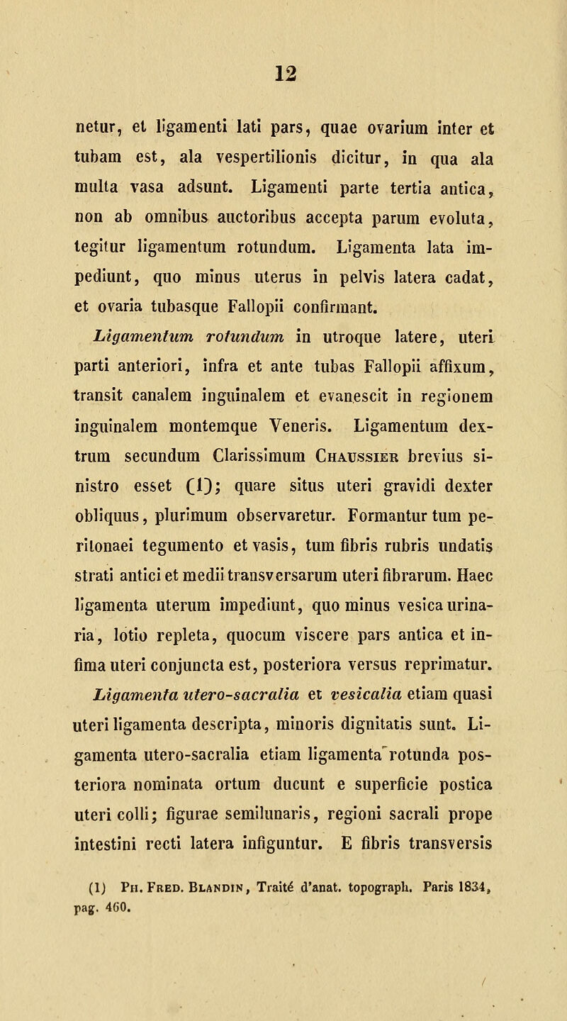 netur, et llgamenti lati pars, quae ovarium inter et tubam est, ala vespertilionis dicitur, in qua ala multa vasa adsunt. Ligamenti parte tertla antica, non ab omnibus auctoribus accepta parum evoluta, legltur ligamentum rotundum. Ligamenta lata im- pediunt, quo minus uterus in pelvls latera cadat, et ovaria tubasque Fallopii confirmant. Llgamentum rotundum in utroque latere, uterl parti anteriori, infra et ante tubas Fallopli affixum, transit canalem inguinalem et evanescit in reglonem inguinalem montemque Veneris. Llgamentum dex- trum secundum Clarlsslmum Chaxjssier brevlus si- nistro esset CO? quare situs uteri gravidi dexter obllquus, plurimum observaretur. Formantur tum pe- rilonaei tegumento etvasis, tum fibrls rubris undatis strati antici et medil transversarum uteri fibrarum. Haec llgamenta uterum impedlunt, quo minus vesicaurina- ria, lotio repleta, quocum viscere pars antica et in- fima uteri conjuncta est, posterlora versus reprimatur. Ligamenta utero-sacralia ei vesicalia etiam quasi uteri ligamenta descrlpta, mlnoris dlgnitatis sunt. Li- gamenta utero-sacralia etlam llgamenta^^rotunda pos- teriora nomlnata ortum ducunt e superficle poslica utericoUi; figurae semlhmarls, regioni sacrali prope intestini recti latera infiguntur. E fibris transversis (1) Ph. Fred. Blandin, Trait^ d'anat. topograph. Paris 1834, pag. 460.