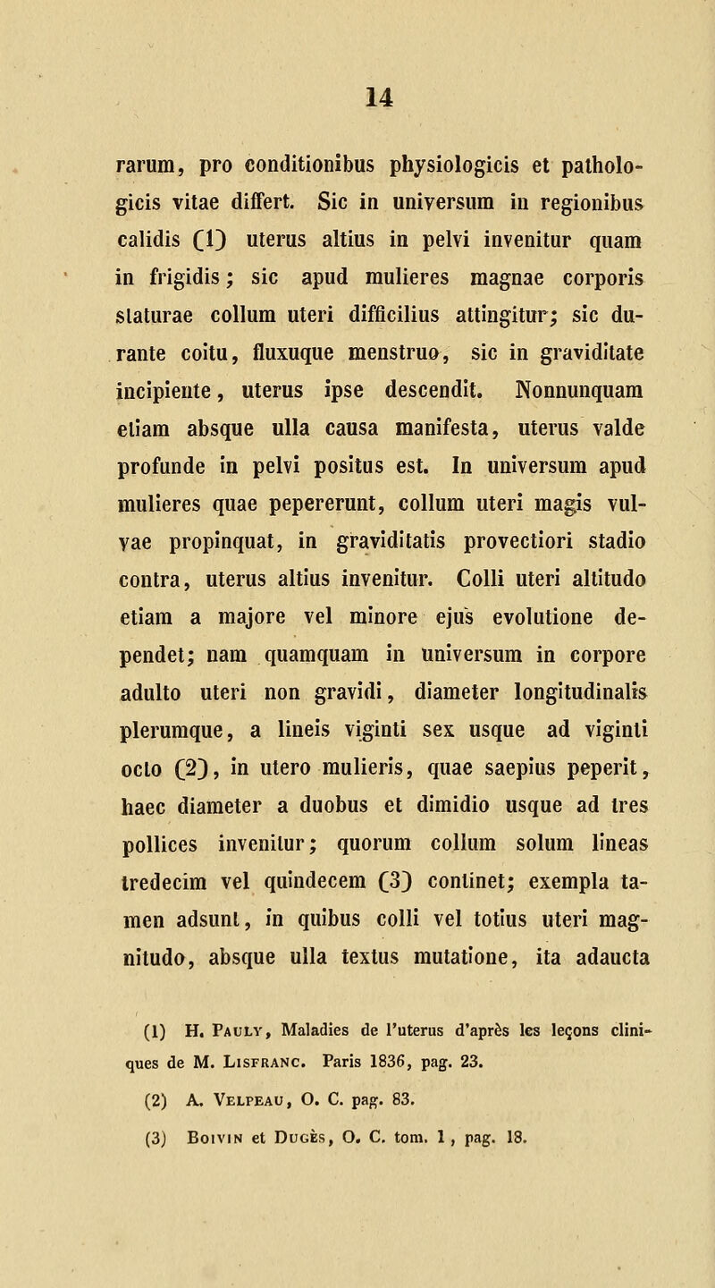 rarum, pro conditionibus physiologicis et palholo- gicis vitae differt. Sic in universum in regionibus calidis (1) uterus altius in pelvi invenitur quam in frigidis; sic apud mulieres magnae corporis slaturae collum uteri difficilius attingitur; sic du- rante coitu, fluxuque menstruo, sic in graviditate incipieute, uterus ipse descendit. Nonnunquam etiam absque ulla causa manifesta, uterus valde profande in pelvi positus est. In universum apud mulieres quae pepererunt, collum uteri magis vul- vae propinquat, in graviditatis provectiori stadio contra, uterus altius invenitur. Colli uteri altitudo etiam a majore vel minore ejus evolutione de- pendet; nam quamquam in universum in corpore adulto uteri non gravidi, diameter longitudinalis plerumque, a lineis viginti sex usque ad viginti oclo C23> in utero mulieris, quae saepius peperit, haec diaraeter a duobus et dimidio usque ad Ires pollices invenilur; quorum collum sohim lineas tredecim vel quindecem (3} continet; exempla ta- men adsunl, in quibus colli vel totlus uteri mag- nitudo, absque ulla textus mutatione, ita adaucta (1) H. Pauly, Maladies de Tuterus d'apr&s les le^ons clini- ques de M. Lisfranc. Paris 1836, pag. 23. (2) A. Velpeau, O. C. pag. 83.