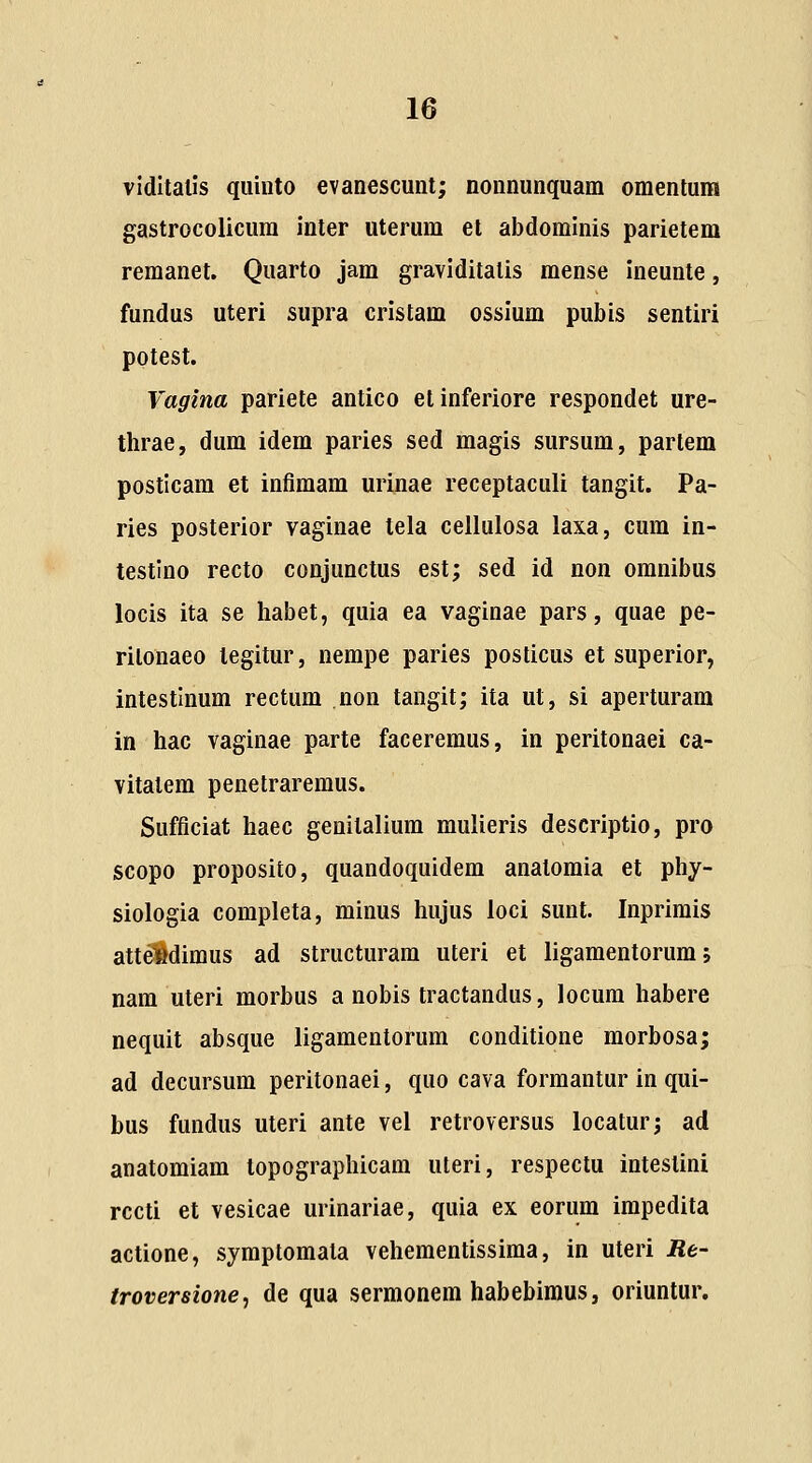 viditalis quiuto evanescuut; nonnunquam omenlum gastrocolicura inter uterum el abdominis parietem remanet. Quarto jam graviditalis mense ineunte, fundus uteri supra cristam ossium pubis sentiri potest. Vagina pariete antico etinferiore respondet ure- thrae, dum idem paries sed magis sursum, partem posticam et infimam urinae receptaculi tangit. Pa- ries posterior vaginae tela cellulosa laxa, cum in- testino recto conjunctus est; sed id non omnibus locis ita se habet, quia ea vaginae pars, quae pe- rilonaeo tegitur, nempe paries posticus et superior, intestinum rectum non tangit; ita ut, si aperturam in hac vaginae parte faceremus, in peritonaei ca- vitatem penetraremus. Sufficiat haec genitalium mulieris descriptio, pro scopo proposito, quandoquidem anatomia et phy- siologia completa, minus hujus loci sunt. Inprimis atte»dimus ad structuram uteri et ligaraentorum; nam uteri morbus a nobis tractandus, locura habere nequit absque ligamentorum conditione morbosa; ad decursura peritonaei, quo cava forraantur in qui- bus fundus uteri ante vel retroversus locatur; ad anatomiam topographicam uteri, respectu intestini rccti et vesicae urinariae, quia ex eorum irapedita actione, symptoraala veheraentissiraa, in uteri Re- troversione^ de qua sermonem habebimus, oriuntur.