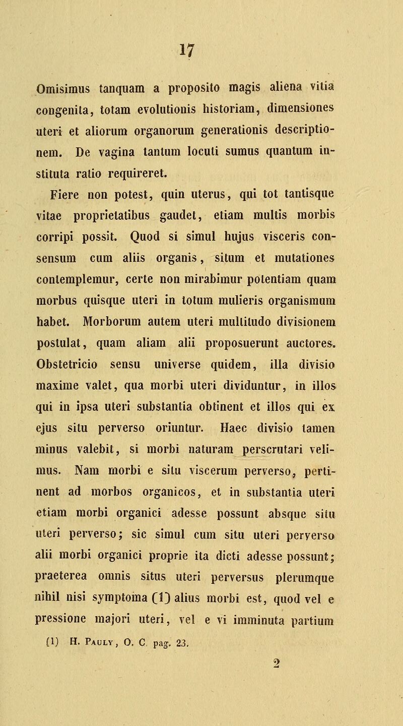 Omisimus tanquam a proposito magis aliena vilia congenita, totam evolutionis historiam, dimensiones uteri et aliorum organorum generationis descriptio- nem. De vagina tantum locuti sumus quanlum in- stituta ratio requireret. Fiere non potest, quin uterus, qui tot tantisque vitae proprielatibus gaudel, etiam multis morbis corripi possit. Quod si simul hujus visceris con- sensum cum aliis organis, situm et mutationes contemplemur, certe non mirabimur potentiam quam morbus quisque uteri in lotum mulieris organismum habet. Morborum autem uteri multitudo divisionem postulat, quam aliam alii proposuerunt auctores. Obstetricio sensu universe quidem, illa divisio maxime valet, qua morbi uteri dividuntur, in illos qui in ipsa uteri substantia obtinent et illos qui ex ejus situ perverso oriuntur. Haec divisio tamea minus valebit, si morbi naturam perscrutari veli- mus. Nam morbi e situ viscerum perverso, perti- nent ad morbos organicos, el in substantia uteri etiam raorbi organici adesse possunt absque situ uteri perverso; sic simul cum situ uteri peryersa alii morbi organici proprie ita dicti adesse possunt; praeterea oranis situs uteri perversus pierumque nihil nisi symptoma CID alius morbi est, quod vel e pressione majori uteri, vel e vi iraminuta partium (1) H. Pauly, 0. C pag. 23. 9