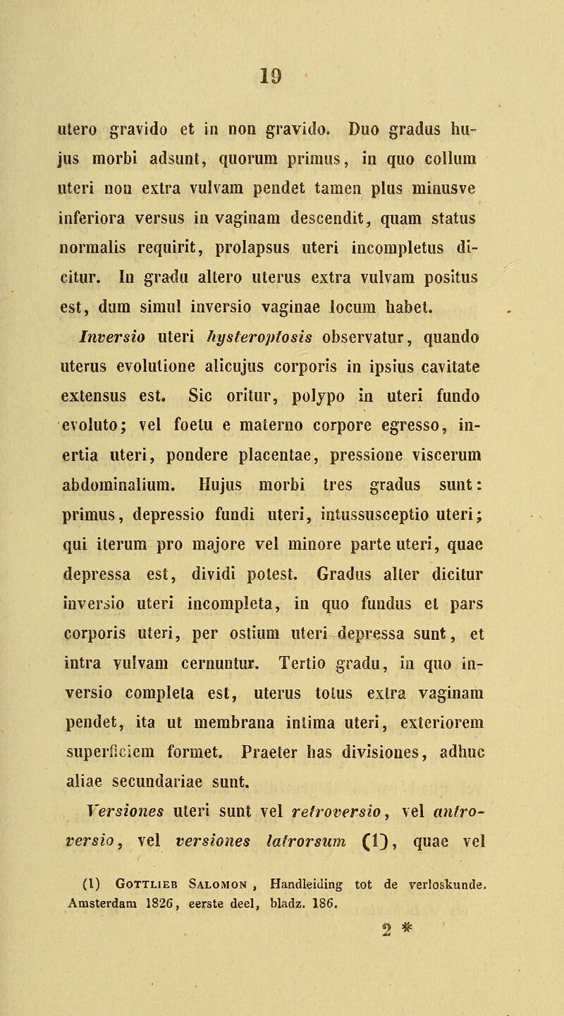 utero gravido et iii non gravido. Duo gradus hu- jus morbi adsunt, quorura priraus, in quo collum uteri non extra vulvara pendet tamen plus minusve inferiora versus in vaginara descendit, quara status normalis requirit, prolapsus uteri incompletus di- citur. In gradu altero uterus extra vulvam positus est, dura siraul inversio vaginae locura habet. Inversio uteri hysteroptosis observatur, quando uterus evolutione alicujus corporis in ipsius cavitate extensus est. Sic oritur, polypo in uteri fundo evoluto; vel foetu e raaterno corpore egresso, in- ertia uteri, pondere placentae, pressione viscerum abdorainalium. Hujus morbi Ires gradus sunt: primus, depressio fundi uteri, intussusceptio uteri; qui iterura pro raajore vel rainore parteuteri, quae depressa est, dividi polest. Gradus aller dicitur inversio uteri incorapleta, in quo fundus el pars corporis uteri, per ostiura uteri depressa sunt, et intra vulvara cernuntur. Tertio gradu, in quo in- versio coraplela esl, uterus totus extra vaginara pendet, ita ut membrana inlima uteri, exteriorem superf.ciera formet. Praeter has divisiones, adhuc aliae secundariae sunt. Versiones uteri sunt vel retroversio ^ vel anfro- versio, vel versiones lafrorsum (1), quae vel (l) GoTTLiEB Salomon , Handleiding tot de verloskunde. Amsterdam 1826, eerste deel, bladz. 186. 2 *