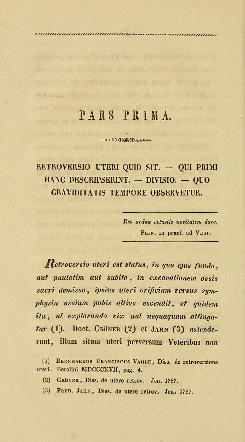 PARS PRIMA. -*^-3>^i^S^iHB^t1r*~ RETROVERSIO UTERI QUID SIT. — QUI PRIMI HANC DESCRIPSERINT. — DIVISIO. — QUO GRAVIDITATIS TEMPORE OBSERVETUR. Res ardim vetustis novitatem dare. Plin. in praef. ad Vesp. jfletroversio uferi est stafus, in quo ejus fundo, aiit paulatim auf subifo, in excavationem ossis sacri demisso, ipsius uteri orificium versus sym- physin ossium pubis altius escendit, et quidem ita, ut explorando vix auf nequaquam attinga- tur (V)' Doct. GRiiNER (2) et Jahn C3) oslende- runt, illum silum uteri perversum Veteribus non (1) Bernhardus Franciscus Vahle, Diss. de retroversione uteri. Berolini MDCCCXVII, pag. 4. (2) GRiiNER, Diss. de utero retrov. Jen. 1787. (3) Fred. Jahn, Diss. de utero retrov. Jen, 1787.