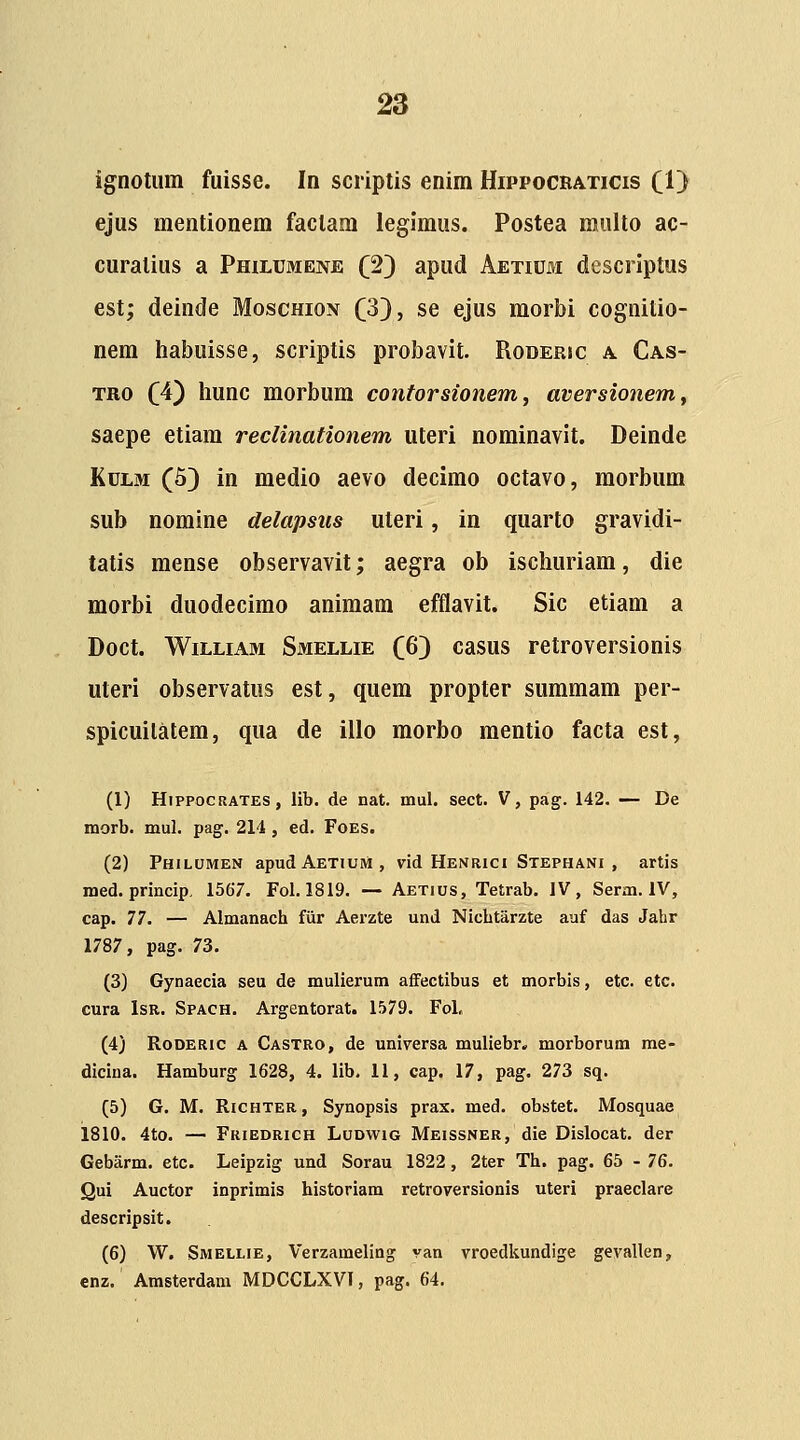 ignotum fuisse. In scriptis enim Hippocraticis (1) ejus mentionem faclam legiraus. Postea multo ac- curatius a Philumene (2} apud AETiur.i descriptus est; deinde Moschion ^3}, se ejus morbi cognitio- nem habuisse, scriptis probavit. Roderic a Cas- TRO QA^ hunc morbum contorsionem, aversionemy saepe etiam reclinationem uteri nominavit. Deinde KuLM (5) in medio aevo decimo octavo, morbum sub nomine delapsiis uteri, in quarto gravidi- tatis mense observavit; aegra ob ischuriam, die morbi duodecimo animam efflavit. Sic etiam a Doct. WiLLiAM Smellie (Jo) casus retroversionis uteri observatus est, quem propter summara per- spicuilatera, qua de illo morbo mentio facta est, (1) HippocRATES, lib. de nat. mul. sect. V, pag. 142. — De morb. mul. pag. 214 , ed. Foes. (2) Philumen apudAETiuM, vid Henrici Stephani , artis med. princip, 1567. Fol. 1819. — Aetius, Tetrab. IV, Serm. IV, cap. 77. — Almanach fiir Aerzte und Nicbtarzte auf das Jahr 1787, pag. 73. (3) Gynaecia seu de mulierum affectibus et morbis, etc. etc. cura IsR. Spach. Argentorat. 1579. Fol. (4) Roderic a Castro, de universa muliebr. morborum me- dicina. Hamburg 1628, 4. lib, 11, cap. 17, pag. 273 sq. (5) G. M. Richter, Synopsis prax. med. obstet. Mosquae 1810. 4to. — Friedrxch Lodwig Meissner, die Dislocat. der Gebarm. etc. Leipzig und Sorau 1822, 2ter Th. pag. 65 - 76. Qui Auctor inprimis historiam retroversionis uteri praeclare descripsit. (6) W. Smellie, Verzameling van vroedkundige gevallen, enz. Amsterdam MDCCLXVI, pag. 64.