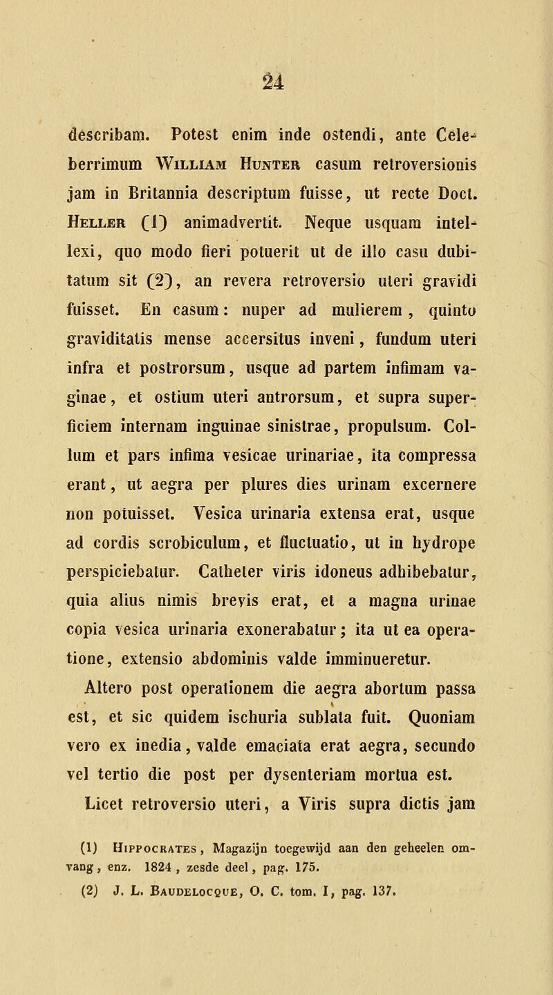 u describam. Potest enim inde ostendi, ante Cele-* berrimum William Hunter casum relroversionis jam in Britannia descriptum fuisse, ut recte Doct. Heller CO animadvertit. Neque usquara intel-^ lexi, quo modo fieri potuerit ut de illo casu dubi- tatum sit (2}, an revera retroversio uteri gravidi fuisset. En casum: nuper ad mulierem, quinto graviditalis mense accersitus inveni, fundum uteri infra et postrorsum, usque ad partem infimam va- ginae, et ostium uteri antrorsum, et supra super- ficiem internam inguinae sinistrae, propuisum. Col- lum et pars infima vesicae urinariae, ita compressa erant, ut aegra per plures dies urinam excernere non potuisset. Vesica urinaria extensa erat, usque ad cordis scrobiculum, et fluctuatio, ut in hydrope perspiciebatur. Catlieter viris idoneus adliibebalur, quia alius nimis breyis erat, et a magna urinae copia vesica urinaria exonerabatur; ita ut ea opera- tione, extensio abdominis valde imminueretur. Altero post operationera die aegra abortum passa est, et sic quidem ischuria sublata fuit. Quoniam vero ex inedia,valde emaciata erat aegra, secundo vel tertio die post per dysenteriam mortua est. Licet retroversio uteri, a Viris supra dictis jam (1) IIippocRATES , Magazijn toegewijd aan den geheelen om- vang, enz. 1824, zesde deel, pag. 175. (2J J. L. Baudelocque, O. C. tom. I, pag. 137.