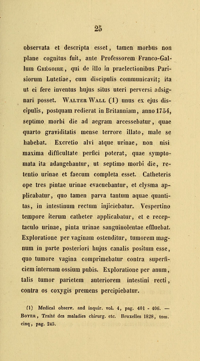 observata et descripta esset, tamen morbus non plane cognitus fult, anle Professorem Franco-Gal- lum Gr:egoire, qui de illo in praelectionibus Pari- siorum Lutetiae, cum discipulis coramunicavit; ita ut ei fere inventus hujus situs uteri perversi adsig*- nari posset. Walter Wall (1} unus ex ejus dis- cipulis, postquam redierat in Britanniam, annol754j septimo morbi die ad aegram arcessebatur, quae quarto graviditatis mense terrore illato, male se habebat. Excretio alvi atque urinae, non nisi maxima difficultate perflci poterat, quae sympto- mata ita adaugebantur, ut septimo morbi die, re- tentio urinae et faecum completa esset. Catheteris ope tres pintae urinae evacuebantur, et clysma ap- plicabatur, quo tamen parva tantum aquae quanti- tas, in intestinum rectum injiciebatur. Vespertino tempore iterum catheter applicabatur, et e recep- taculo urinae, pinta urinae sanguinolentae effluebat. Exploratione per vaginam ostenditur, tumorem mag- num in parte posteriori hujus canalis posltum esse, quo tumore vagina comprimebalur contra superfi- ciem internam ossium pubis. Exploratione per anum, talis tumor parietem anteriorem intestini recti, contra os coxygis premens percipiebatur. fl) Medical obserr. and inquir. vol. 4, pag. 401 - 406. — BoYER, Trait^ des tnaladies chirurg. elc. Bruxelles 1828, tora. cinq, pag. 245.