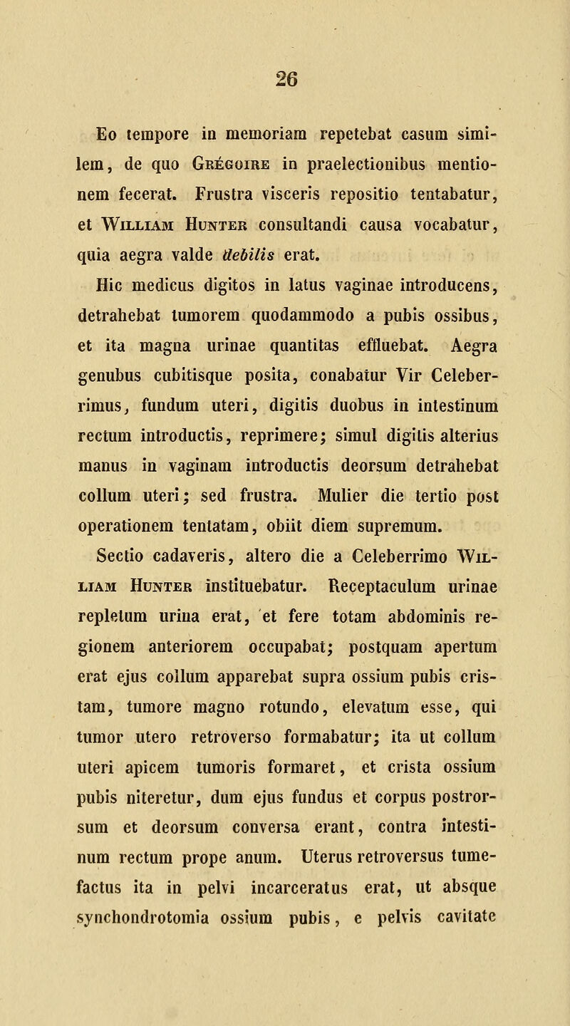 Eo tempore ia memoriam repetebat casum simi- lem, de quo Gregoire in praelectionibus mentio- nem fecerat. Frustra visceris repositio tentabatur, et WiLLiAM HuNTER consultaudi causa vocabatur, quia aegra valde debilis erat. Hic medicus digitos in latus vaginae introducens, detrahebat lumorem quodammodo a pubis ossibus, et ita magna urinae quantitas effluebat. Aegra genubus cubitisque posita, conabatur Vir Celeber- rimus, fundum uteri, digitis duobus in intestinum rectum introductis, reprimere; simul digitis alterius manus in vaginam introductis deorsum detrahebat coUum uteri; sed frustra. Mulier die tertio post operationem tenlatam, obiit diem supremum. Sectio cadaveris, altero die a Celeberrimo Wil- LiAM HuNTER instituebatur. Receptaculum urinae replelum uriua erat, et fere totam abdominis re- gionem anteriorem occupabat; postquam apertum erat ejus coihim apparebat supra ossium pubis cris- tam, tumore magno rotundo, elevatum esse, qui tumor utero retroverso formabatur; ita ut collum uteri apicem tumoris formaret, et crista ossium pubis niteretur, dum ejus fundus et corpus postror- sum et deorsum conversa erant, contra intesti- num rectum prope anum. Uterus retroversus tume- factus ita in pelvi incarceratus erat, ut absque synchondrotomia ossjum pubis, e pelvis cavitate