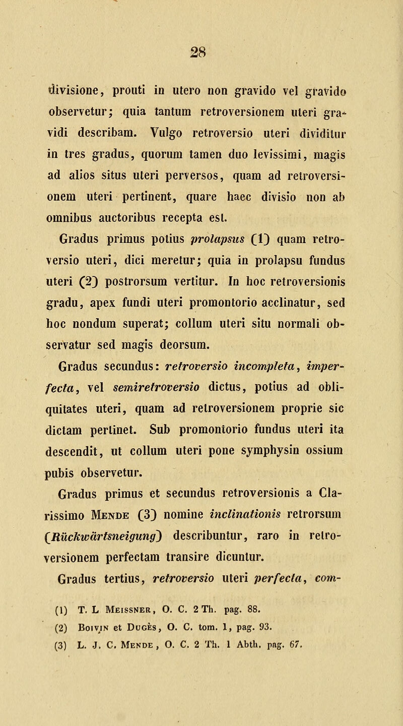 divisione, prouti in utero non gravido vel gravido observetur; quia tantum retroversionem uleri gra^ vidi describam. Vulgo retroversio uteri dividitur in tres gradus, quorura tamen duo levissimi, raagis ad alios situs uteri perversos, quara ad retroversi- onem uteri pertinent, quare haec divisio non ab omnibus auctoribus recepta esl. Gradus primus potius prolapsus (V) quam retro- versio uteri, dici meretur; quia in prolapsu fundus uteri (2) postrorsum vertitur. In hoc retroversionis gradu, apex fundi uteri promontorio acclinatur, sed hoc nondum superat; collum uteri situ normali ob- servatur sed raagis deorsura. Gradus secundus: refroversio incomplefa, imper- fecta, vel semirefroversio dictus, potius ad obli- quitates uteri, quam ad retroversionem proprie sic dictam pertinet. Sub proraontorio fundus uteri ita descendit, ut collum uteri pone syraphysin ossiura pubis observetur. Gradus priraus et secundus retroversionis a Cla- rissirao Mende C^} noraine inclinationis retrorsum (Ruckwdrtsneigung) describuntur, raro in relro- versionera perfectara transire dicuntur. Gradus tertius, retroversio uteri perfecta, com- (1) T. L Meissner, O. C. 2Th. pag. 88. (2) BoiviN et DuGEs, O. C. tom. 1, pag. 93. (3) L. .J. C. Mende , O. C. 2 Th. 1 Abth. pag. 67.