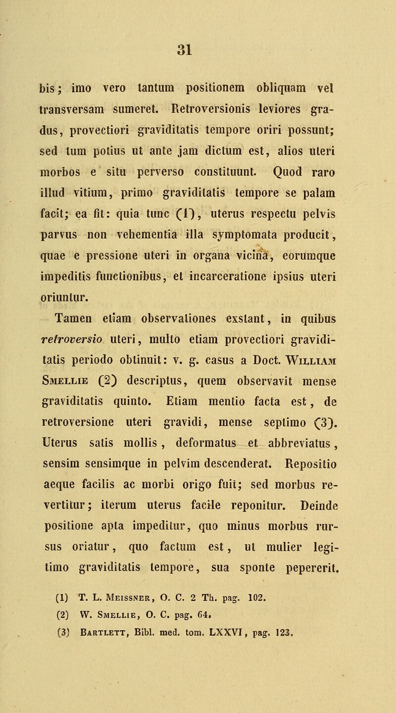bis; imo vero lantura positionem obliquam vel transversam sumeret. Retroversionis leviores gra- dus, provectiori graviditatis terapore oriri possunt; sed tura potius ut ante jam dictura est, alios uleri morbos e situ perverso constituunt. Quod raro illud vitium, primo graviditatis tempore se palam facit; ea fit: quia tunc (1), uterus respectu pelvis parvus non vehementia illa sjmptomata producit, quae e pressione uteri in organa viclria, eorumque impeditis functionibus, et incarceratione ipsius uteri oriuntur. Tamen eliam observaliones exstant, in quibus retroversio uteri, multo etiam provecliori gravidi- tatis periodo oblinuit: v. g. casus a Doct. Wii.ltam: Smellie (2) descriptus, quem observavit mense gravidilatis quinto. Etiam mentio facta est, de retroversione uteri gravidi, mense septimo Q). Uterus satis mollis, deformatus et abbreviatus, sensira sensimque in pelvira descenderat. Repositio aeque facilis ac morbi origo fuit; sed morbus re- vertitur; iterum uterus facile reponitur. Deinde positione apta impeditur, quo minus morbus rur- sus oriatur, quo factura est, ul mulier legi- timo graviditatis tempore, sua sponte pepereril. (1) T. L. Meissner, O. C. 2 Th. pag. 102. (2) W. Smelhe, 0. C. pag. 64, (3) Bartlett, Blbl. med. tom. LXXVI, pag. 123.