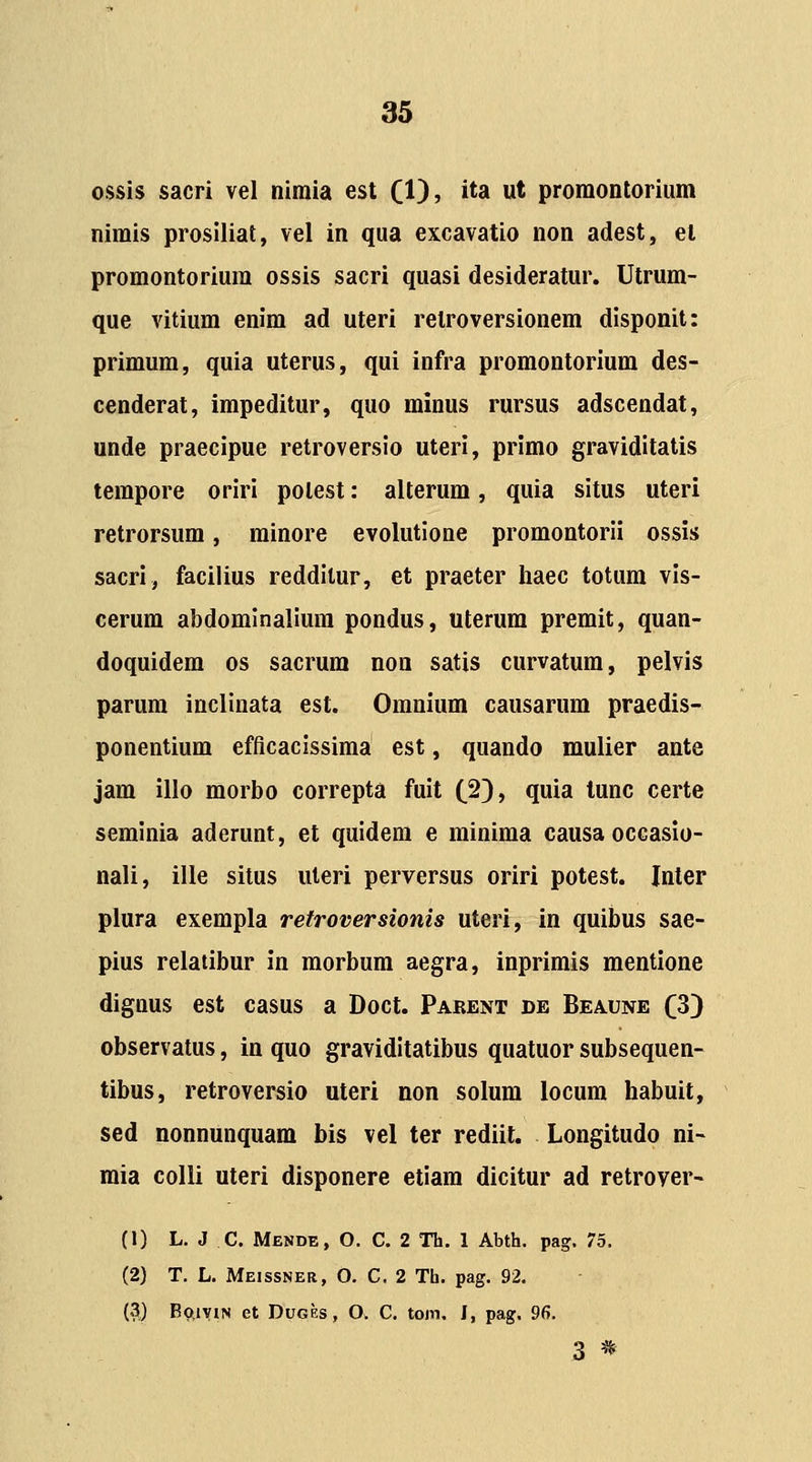 ossis sacri vel nimia est (1), ita ut promontorium nimis proslliat, vel in qua excavatio non adest, el promontoriura ossis sacri quasi desideratur. Utrum- que vitium enim ad uteri retroversionem disponit: primum, quia uterus, qui infra promontorium des- cenderat, impeditur, quo minus rursus adscendat, unde praecipue retroversio uteri, primo graviditatis tempore oriri potest: alterum, quia situs uteri retrorsum, minore evolutione promontorii ossis sacri, facilius redditur, et praeter haec totum vis- cerum abdomlnalium pondus, uterura premit, quan- doquidem os sacrura noa satis curvatura, pelvis parum inclinata est. Omnium causarum praedis- ponentium efficacissima est, quando mulier ante jam illo morbo correpta fuit (2), quia tunc certe seminia aderunt, et quidem e miniraa causa occasio- nali, ille situs uteri perversus oriri potest. Inter plura exempla retroversionis uteri, in quibus sae- pius relatibur in morbura aegra, inprimis mentione dignus est casus a Doct. Parent de Beaune (3} observatus, in quo graviditatibus quatuor subsequen- tibus, retroversio uteri non solura locura habuit, sed nonnunquam bis vel ter rediit. Longitudo ni- mia colli uteri disponere etiam dicitur ad retrover- (1) L. J C. Mende, O. C. 2 Th. 1 Abth. pag. 75. (2) T. L. Meissneb, O. C. 2 Tb. pag. 92. (3) Bo,iyiN et Duges, O. C. tom, I, pag. 96. 3 *