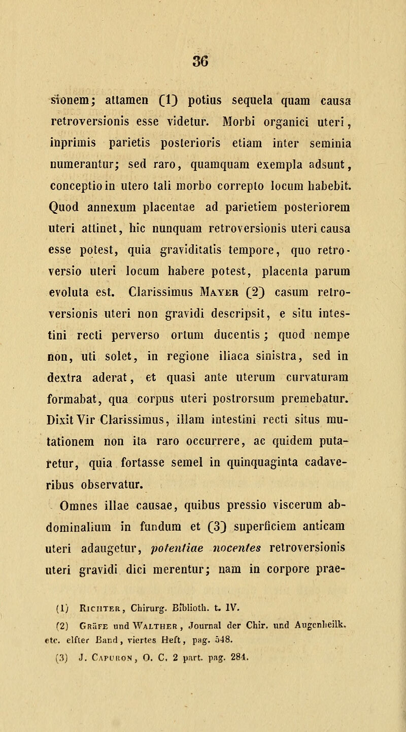 sionem; attamen CD potius sequela quam causa retroversionis esse videtur. Morbi organici uteri, inprimis parietis posteriorls etiam inter seminia numerantur; sed raro, quamquam exempla adsunt, conceptioin utero lali morbo correplo locura habebit. Quod annexum placentae ad parietiem posteriorem uteri attinet, hic nunquam retroversionis uteri causa esse potest, quia graviditalis tempore, quo retro- versio uteri locum habere potest, placenta parum evoluta est. Clarissimus Ma.yer (2) casum relro- versionis iiteri non gravidi descripsit, e situ intes- tini recti perverso ortum ducentis; quod nempe non, uti solet, in regione iliaca sinistra, sed in dextra aderat, et quasi ante uterum curvaturara formabat, qua corpus uteri postrorsum premebatur. Dixit Vir Clarissimus, illam intestini recti situs mu- tationem non ita raro occurrere, ae quidem puta- retur, quia fortasse semel in quinquaginta cadave- ribus observatur. Omnes illae causae, quibus pressio viscerum ab- dominalium in fundum et (3) superticiem anticam uteri adaugetur, pofentiae nocenfes retroversionis uteri gravidi dici merentur; nam in corpore prae- (1) RiciiTER, Chirurg. Blblioth. t. IV. (2) Grufe undWALTHER, Journal der Chir. und Augcnlieilk. ctc. elfler Band, viertes Heft, pag. 548. (3) J. Capuuon, O. C. 2 part. pag. 28i.