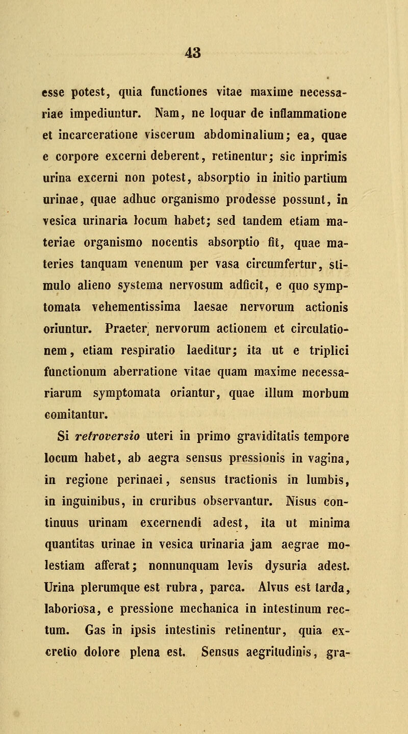 esse potest, qiiia functiones vitae maxime necessa- riae impediuntur. Nam, ne loquar de inflammalione et incarceratione viscerum abdominalium; ea, quae e corpore excerni deberent, retinenlur; sic inprimis urina excerni non potest, absorptio in initio partium urinae, quae adhuc organismo prodesse possunt, in vesica urinaria Jocum habet; sed tandem etiam ma- teriae organismo nocentis absorptio fit, quae ma- teries tanquam venenum per vasa circumfertur, sli- mulo alieno systema nervosum adficit, e quo symp- tomata vehementissima laesae nervorum actionis oriuntur. Praeter nervorum aclionera et circulatio- nem, etiam respiratio laeditur; ita ut e triplici functionum aberratione vitae quam maxime necessa- riarum symptomata oriantur, quae illum morbum eomitantur. Si refroversio uteri in primo graviditatis tempore locum habet, ab aegra sensus pressionis in vaglna, in regione perinaei, sensus tractionis in lumbis, in inguinibus, in cruribus observantur. Nisus con- tinuus urinam excernendi adest, ita ut minima quantitas urinae in vesica urinaria jam aegrae mo- lestiam afferat; nonnunquam levis dysuria adest. Urina plerumque est rubra, parca. Alvus est tarda, laboriosa, e pressione mechanica in intestinum rec- tum. Gas in ipsis intestinis retinentur, quia ex- crelio dolore plena esl. Sensus aegriludinis, gra-