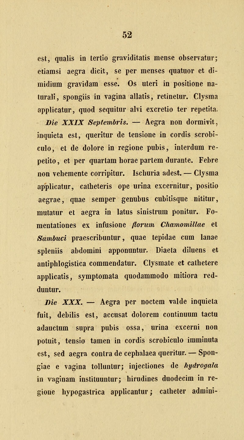 est, qiialis in tertio graviditatis mense observatur; etiamsi aegra dicit, se per menses quatuor et di- midium gravidam esse. Os uteri in positione na- turali, spongiis in vagina allatis, retinetur. Clysma applicatur, quod sequitur alvi excretio ter repetita. Die XXIX Septembris, — Aegra non dormivit, inquieta est, queritur de lensione in cordis scrobi- culo, et de dolore in regione pubis, interdum re- petito, et per quartam horae partem durante. Febre non vehemente corripitur. Ischuria adest. — Clysma applicatur, catheteris ope urina excernitur, positio aegrae, quae semper genubus cubitisque nititur, mutaiur et aegra in latus sinistrum ponitur. Fo- mentationes ex infusione florum Chamomillae et Sambuci praescribuntur, quae tepidae cum lanae spleniis abdomini apponuntur. Diaeta diluens et antiphlogistica commendatur. Clysmate et cathetere applicatis, symptomata quodammodo mitiora red- duntur. J)ie XXX. — Aegra per noctem valde inquieta fuit, debilis est, accusat dolorem continuum tactu adauclum supra pubis ossa, urina excerni non potuit, tensio tamen in cordis scrobiculo imminuta est, sed aegra conlra de cephalaea queritur. — Spon- giae e vagina tolluntur; injecliones de hydrogala in vaginam instituuntur; hirudines duodecim in re- gione hypogastrica applicantur; catheter admini-