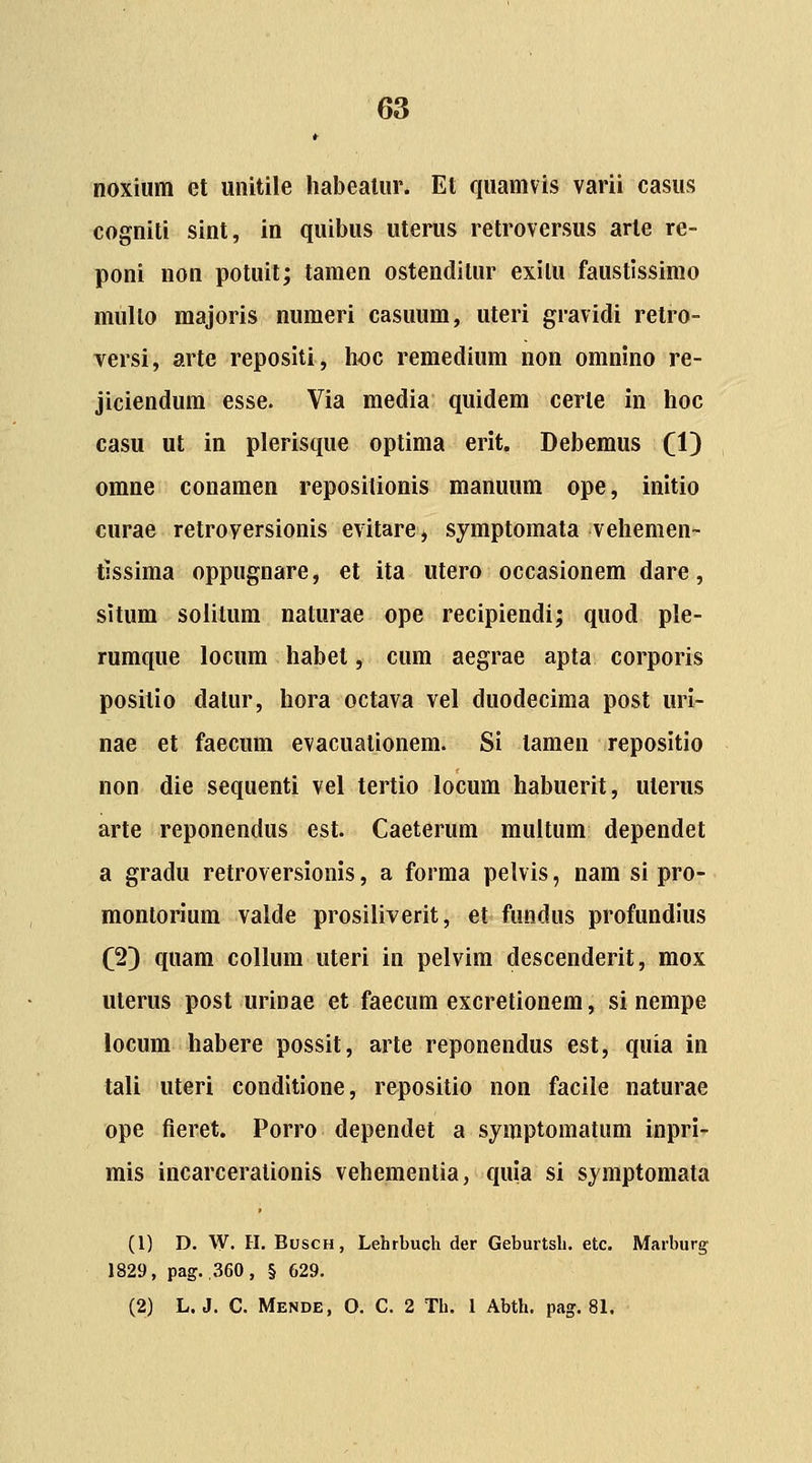 noxium et unitile habealur. Et quamvis varii easus cogniti sint, in quibus uterus retroversus arte re- poni non potuit; tamen ostenditur exilu faustlssimo mullo majoris numeri casuum, uteri gravidi retro- versi, arte repositi, hoc remedium non omnino re- jiciendum esse. Via media quidem certe in hoc casu ut in plerisque optima erit. Debemus (1) omne conamen repositionis manuum ope, initio curae retroyersionis evitare, symptomata vehemen- tissima oppugnare, et ita utero occasionem dare, sltum solitum naturae ope recipiendi; quod ple- rumque locum habet, cum aegrae apta corporis positio datur, hora octava vel duodecima post uri- nae et faecum evacuationem. Si tamen repositio non die sequenti vel tertio locum habuerit, uterus arte reponendus est. Caeterum muitum dependet a gradu retroversionis, a forma pelvis, nam si pro- montorium valde prosiliverit, et fundus profundlus (2) quam collum uteri in pelvim descenderit, mox uterus post urinae et faecum excretionem, si nempe locum habere possit, arte reponendus est, quia in tali uteri conditlone, repositio non facile naturae ope fieret. Porro dependet a symptomatum inpri- mis incarcerationis vehementia, quia si symptomata (1) D. W. H. BuscH, Lehrbuch der Geburtsh. etc. Marburg 1829, pag. ,360, § 629. (2) L. J. C. Mende, 0. C. 2 Th. 1 Abth. pag. 81.