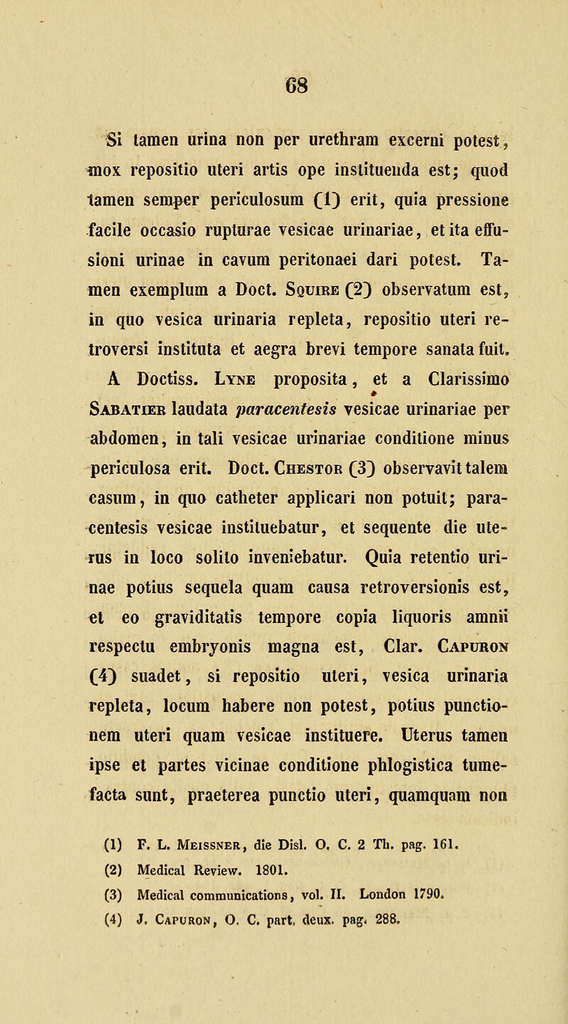 Si lamen urina non per uretliram excerni potest, inox repositio uteri artis ope institueuda est; quod tamen semper periculosum (1) erit, quia pressione facile occasio ruplurae vesicae urinariae, et ita effu- sioni urinae in cavum peritonaei dari potest. Ta- men exemplum a Doct. Squire (2) observatum est, in quo vesica urinaria repleta, repositio uteri re- troversi instituta et aegra brevi tempore sanatafuit. A Doctiss. Lyne proposita, et a Clarissimo Sabatier laudata paracenfesis vesicae urinariae per abdomen, in tali vesicae urinariae condilione minus periculosa erit. Doct. Chestor (33 observavit talem casum, in quo catheter applicari non potuit; para- centesis vesicae instituebatur, et sequente die ute- rus in loco solilo inveniebatur. Quia retentio uri- nae potius sequela quam causa retroversionis est, tl eo graviditatis tempore copia liquoris amnii respectu embryonis magna est, Clar. Capuron (4) suadet, si repositio uteri, vesica urinaria repleta, locum habere non potest, potius punctio- nem uteri quam veslcae instituere. Uterus tamen ipse et partes vicinae conditione phlogistica tume- facta sunt, praeterea punctio uteri, quamquam non (1) F. L. Meissner, die Disl. O. C. 2 Th. pag. 161. (2) Medical Review. 1801. (3) Medical communications, vol. II. London 1790. (4) J. Capuron, O, C. part. deux, pag. 288.