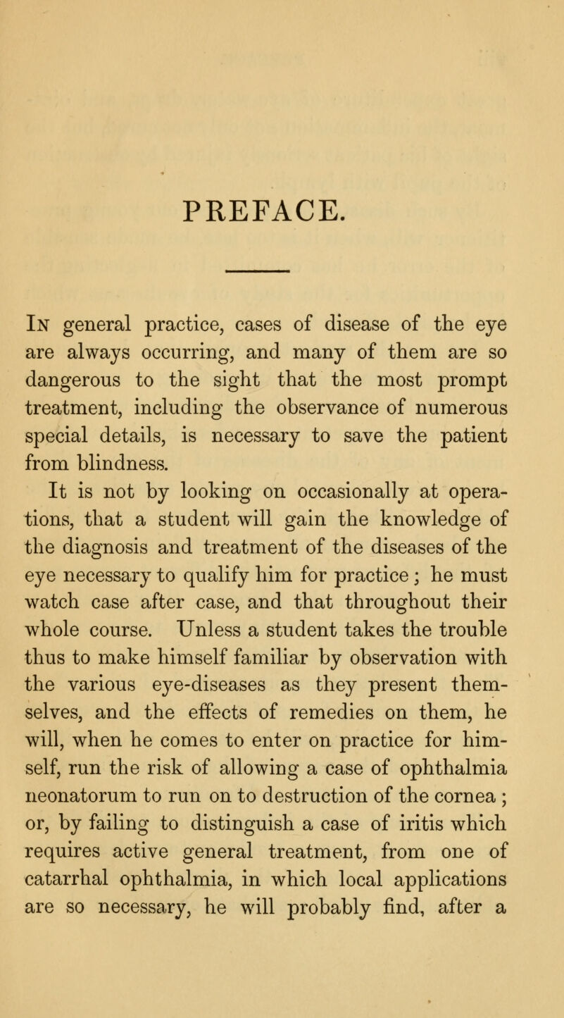 PREFACE. In general practice, cases of disease of the eye are always occurring, and many of them are so dangerous to the sight that the most prompt treatment, including the observance of numerous special details, is necessary to save the patient from blindness. It is not by looking on occasionally at opera- tions, that a student will gain the knowledge of the diagnosis and treatment of the diseases of the eye necessary to qualify him for practice; he must watch case after case, and that throughout their whole course. Unless a student takes the trouble thus to make himself familiar by observation with the various eye-diseases as they present them- selves, and the effects of remedies on them, he will, when he comes to enter on practice for him- self, run the risk of allowing a case of ophthalmia neonatorum to run on to destruction of the cornea ; or, by failing to distinguish a case of iritis which requires active general treatment, from one of catarrhal ophthalmia, in which local applications are so necessary, he will probably find, after a