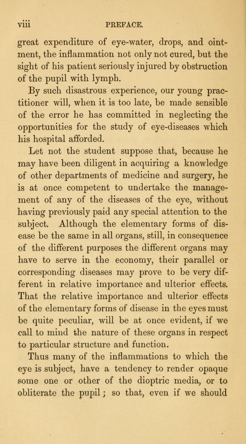 great expenditure of eye-water, drops, and oint- ment, the inflammation not only not cured, but the sight of his patient seriously injured by obstruction of the pupil with lymph. By such disastrous experience, our young prac- titioner will, when it is too late, be made sensible of the error he has committed in neglecting the opportunities for the study of eye-diseases which his hospital afforded. Let not the student suppose that, because he may have been diligent in acquiring a knowledge of other departments of medicine and surgery, he is at once competent to undertake the manage- ment of any of the diseases of the eye, without having previously paid any special attention to the subject. Although the elementary forms of dis- ease be the same in all organs, still, in consequence of the different purposes the different organs may have to serve in the economy, their parallel or corresponding diseases may prove to be very dif- ferent in relative importance and ulterior effects. That the relative importance and ulterior effects of the elementary forms of disease in the eyes must be quite peculiar, will be at once evident, if we call to mind the nature of these organs in respect to particular structure and function. Thus many of the inflammations to which the eye is subject, have a tendency to render opaque some one or other of the dioptric media, or to obliterate the pupil; so that, even if we should