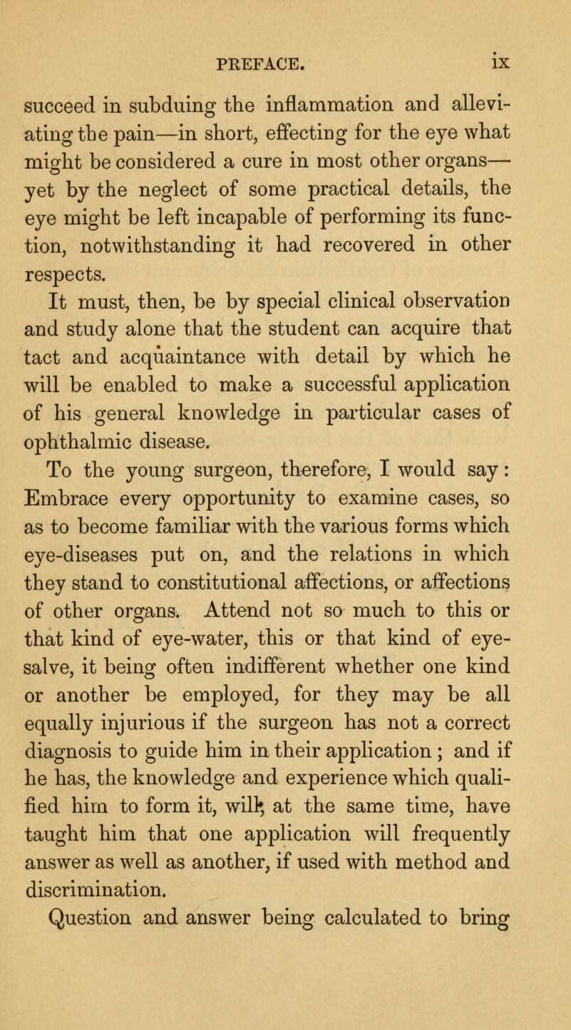 succeed in subduing the inflammation and allevi- ating the pain—in short, effecting for the eye what might be considered a cure in most other organs— yet by the neglect of some practical details, the eye might be left incapable of performing its func- tion, notwithstanding it had recovered in other respects. It must, then, be by special clinical observation and study alone that the student can acquire that tact and acquaintance with detail by which he will be enabled to make a successful application of his general knowledge in particular cases of ophthalmic disease. To the young surgeon, therefore, I would say: Embrace every opportunity to examine cases, so as to become familiar with the various forms which eye-diseases put on, and the relations in which they stand to constitutional affections, or affections of other organs. Attend not so much to this or that kind of eye-water, this or that kind of eye- salve, it being often indifferent whether one kind or another be employed, for they may be all equally injurious if the surgeon has not a correct diagnosis to guide him in their application ; and if he has, the knowledge and experience which quali- fied him to form it, will* at the same time, have taught him that one application will frequently answer as well as another, if used with method and discrimination. Question and answer being calculated to bring