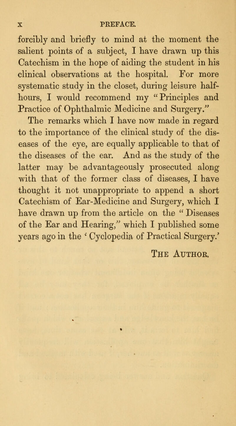 forcibly and briefly to mind at the moment the salient points of a subject, I have drawn up this Catechism in the hope of aiding the student in his clinical observations at the hospital. For more systematic study in the closet, during leisure half- hours, I would recommend my Principles and Practice of Ophthalmic Medicine and Surgery. The remarks which I have now made in regard to the importance of the clinical study of the dis- eases of the eye, are equally applicable to that of the diseases of the ear. And as the study of the latter may be advantageously prosecuted along with that of the former class of diseases, I have thought it not unappropriate to append a short Catechism of Ear-Medicine and Surgery, which I have drawn up from the article on the  Diseases of the Ear and Hearing/' which I published some years ago in the ' Cyclopedia of Practical Surgery/ The Author.