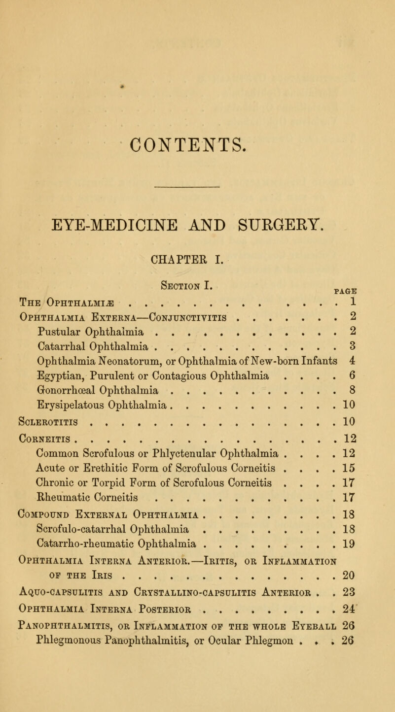 CONTENTS. EYE-MEDICINE AND SURGERY. CHAPTER I. Section I. pAGE The Ophthalmia 1 Ophthalmia Externa—Conjunctivitis 2 Pustular Ophthalmia . . 2 Catarrhal Ophthalmia 3 Ophthalmia Neonatorum, or Ophthalmia of New-born Infants 4 Egyptian, Purulent or Contagious Ophthalmia .... 6 Gonorrhoeal Ophthalmia 8 Erysipelatous Ophthalmia 10 Sclerotitis 10 Corneitis 12 Common Scrofulous or Phlyctenular Ophthalmia . . . .12 Acute or Erethitic Form of Scrofulous Corneitis . . . .15 Chronic or Torpid Form of Scrofulous Corneitis . . . .17 Rheumatic Corneitis 17 Compound External Ophthalmia 18 Scrofulo-catarrhal Ophthalmia 18 Catarrho-rheumatic Ophthalmia 19 Ophthalmia Interna Anterior.—Iritis, or Inflammation op the Iris 20 Aquo-capsulitis and Crystallino-capsulitis Anterior . . 23 Ophthalmia Interna Posterior 24 Panophthalmitis, or Inflammation of the whole Eyeball 26 Phlegmonous Panophthalmitis, or Ocular Phlegmon . • . 26