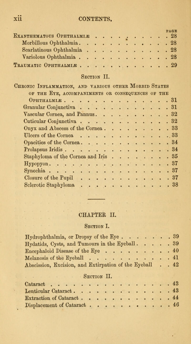 PAGE EXANTHEMATOUS OPHTHALMIA 28 Morbillous Ophthalmia .28 Scarlatinous Ophthalmia 28 Variolous Ophthalmia 28 Traumatic Ophthalmia 29 Section II. Chronic Inflammation, and various other Morbid States of the Eye, accompaniments or consequences of the Ophthalmia 31 Granular Conjunctiva 31 Vascular Cornea, and Pannus 32 Cuticular Conjunctiva 32 Onyx and Abscess of the Cornea 33 Ulcers of the Cornea .33 Opacities of the Cornea 34 Prolapsus Iridis 34 Staphyloma of the Cornea and Iris 35 Hypopyon 37 Synechia 37 Closure of the Pupil 37 Sclerotic Staphyloma 38 CHAPTER II. Section I. Hydrophthalmia, or Dropsy of the Eye .39 Hydatids, Cysts, and Tumours in the Eyeball 39 Encephaloid Disease of the Eye 40 Melanosis of the Eyeball 41 Abscission, Excision, and Extirpation of the Eyeball . . 42 Section II. Cataract 43 Lenticular Cataract 43 Extraction of Cataract 44 Displacement of Cataract 46