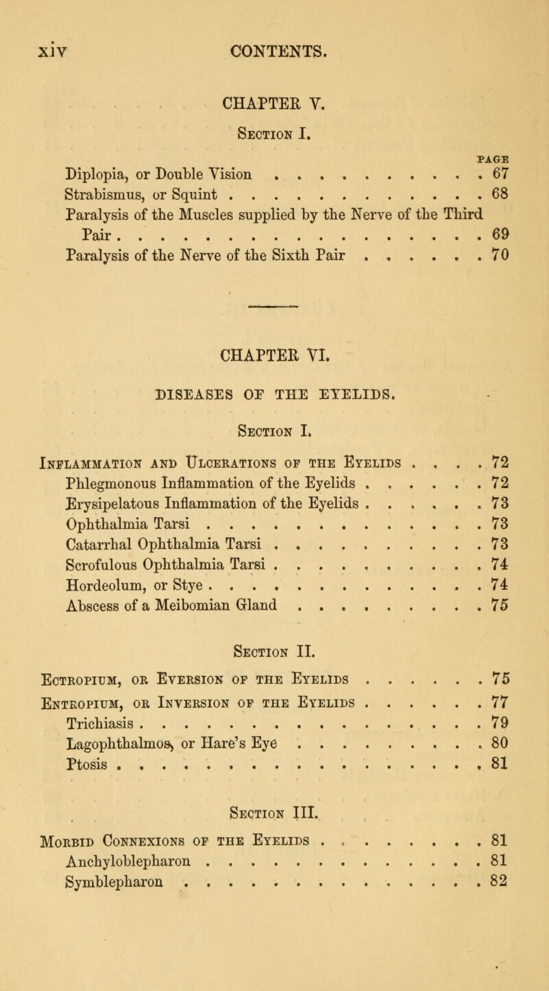 CHAPTER V. Section I. PAGE Diplopia, or Double Vision 67 Strabismus, or Squint 68 Paralysis of the Muscles supplied by the Nerve of the Third Pair. . 69 Paralysis of the Nerve of the Sixth Pair 70 CHAPTER VI. DISEASES OE THE EYELIDS. Section I. Inflammation and Ulcerations op the Eyelids .... 72 Phlegmonous Inflammation of the Eyelids 72 Erysipelatous Inflammation of the Eyelids 73 Ophthalmia Tarsi 73 Catarrhal Ophthalmia Tarsi 73 Scrofulous Ophthalmia Tarsi 74 Hordeolum, or Stye 74 Abscess of a Meibomian Grland 75 Section II. ectropium, or eversion of the eyelids 75 Entropium, or Inversion of the Eyelids 77 Trichiasis 79 Lagophthalmos> or Hare's Eye 80 Ptosis 81 Section III. Morbid Connexions of the Eyelids . c 81 Ankyloblepharon 81 Symblepharon 82