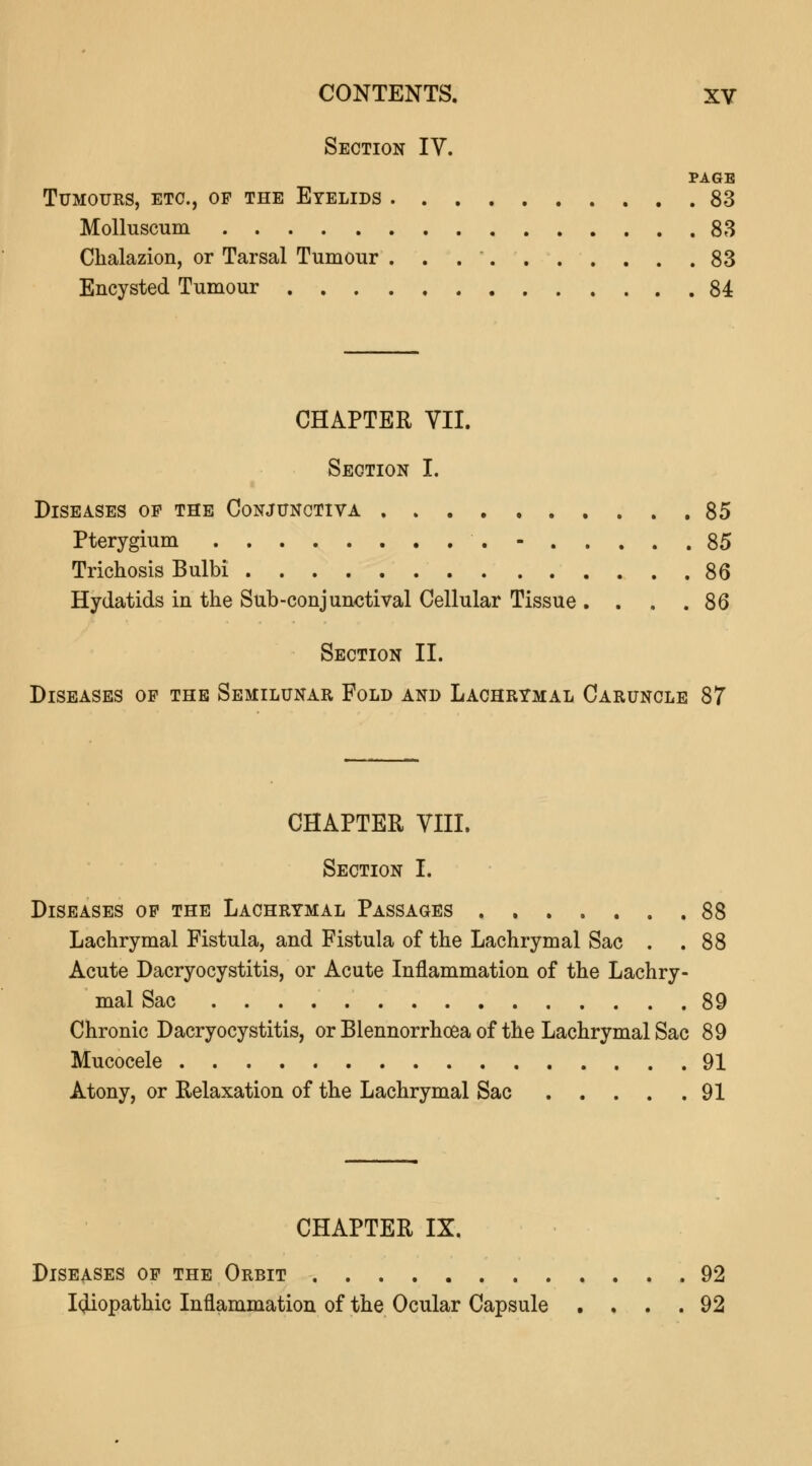 Section IV. PAGE Tumours, etc., op the Eyelids 83 Molluscum 83 Chalazion, or Tarsal Tumour . . 83 Encysted Tumour 84 CHAPTER VII. Section I. Diseases op the Conjunctiva 85 Pterygium - 85 Trichosis Bulbi 86 Hydatids in the Sub-conjunctival Cellular Tissue . . . .86 Section II. Diseases op the Semilunar Fold and Lachrymal Caruncle 87 CHAPTER VIII. Section I. Diseases op the Lachrymal Passages 88 Lachrymal Fistula, and Fistula of the Lachrymal Sac . .88 Acute Dacryocystitis, or Acute Inflammation of the Lachry- mal Sac 89 Chronic Dacryocystitis, or Blennorrhea of the Lachrymal Sac 89 Mucocele 91 Atony, or Relaxation of the Lachrymal Sac 91 CHAPTER IX. Diseases op the Orbit 92 Ioliopathic Inflammation of the Ocular Capsule .... 92