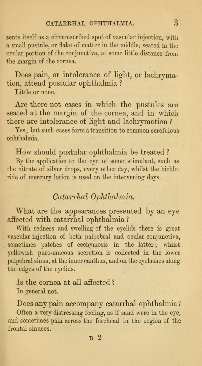 sents itself as a circumscribed spot of vascular injection, with a small pustule, or flake of matter iu the middle, seated iu the ocular portion of the conjunctiva, at some little distance from the margin of the cornea. Does pain, or intolerance of light, or lachryma- tion, attend pustular ophthalmia ? Little or none. Are there not cases in which the pustules are seated at the margin of the cornea, and in which there are intolerance of light and lachrymation ? Yes; but such cases form a transition to common scrofulous ophthalmia. How should pustular ophthalmia be treated ? By the application to the eye of some stimulant, such as the nitrate of silver drops, every other day, whilst the bichlo- ride of mercury lotion is used on the intervening days. Catarrhal Ophthalmia. What are the appearances presented by an eye affected with catarrhal ophthalmia ? With redness and swelling of the eyelids there is great vascular injection of both palpebral and ocular conjunctiva, sometimes patches of ecchymosis in the latter; whilst yellowish puro-mucous secretion is collected in the lower palpebral sinus, at the inner canthus, and on the eyelashes along the edges of the eyelids. Is the cornea at all affected ? In general not. Does any pain accompany catarrhal ophthalmia? Often a very distressing feeling, as if sand were in the eye, and sometimes pain across the forehead in the region of the frontal sinuses. B 2
