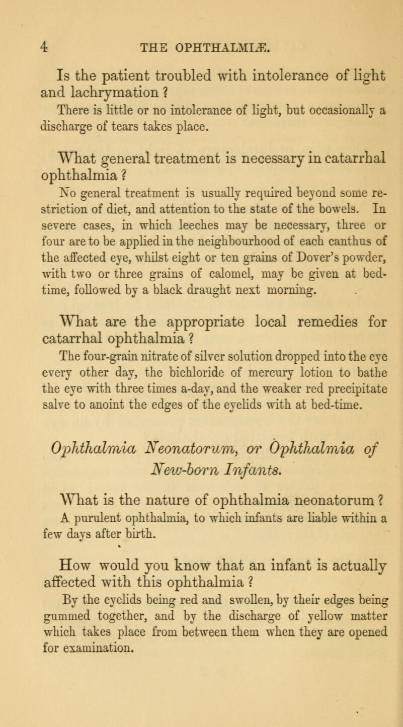 Is the patient troubled with intolerance of light and lachrymation ? There is little or no intolerance of light, bnt occasionally a discharge of tears takes place. What general treatment is necessary in catarrhal ophthalmia ? No general treatment is usually required beyond some re- striction of diet, and attention to the state of the bowels. In severe cases, in which leeches may be necessary, three or four are to be applied in the neighbourhood of each canthus of the affected eye, whilst eight or ten grains of Dover's powder, with two or three grains of calomel, may be given at bed- time, followed by a black draught next morning. What are the appropriate local remedies for catarrhal ophthalmia ? The four-grain nitrate of silver solution dropped into the eye every other day, the bichloride of mercury lotion to bathe the eye with three times a-day, and the weaker red precipitate salve to anoint the edges of the eyelids with at bed-time. Ophthalmia Neonatorum, or Ophthalmia of New-born Infants. What is the nature of ophthalmia neonatorum ? A purulent ophthalmia, to which infants are liable within a few days after birth. How would you know that an infant is actually affected with this ophthalmia ? By the eyelids being red and swollen, by their edges being gummed together, and by the discharge of yellow matter which takes place from between them when they are opened for examination.