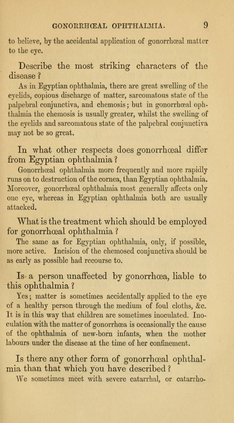 to believe, by the accidental application of gonorrheal matter to the eye. Describe the most striking characters of the disease ? As in Egyptian ophthalmia, there are great swelling of the eyelids, copions discharge of matter, sarcomatons state of the palpebral conjunctiva, and chemosis 5 but in gonorrheal oph- thalmia the chemosis is usually greater, whilst the swelling of the eyelids and sarcomatous state of the palpebral conjunctiva may not be so great. In what other respects does gonorrhoeal differ from Egyptian ophthalmia ? Gonorrhoeal ophthalmia more frequently and more rapidly runs on to destruction of the cornea, than Egyptian ophthalmia. Moreover, gonorrhoeal ophthalmia most generally affects only one eye, whereas in Egyptian ophthalmia both are usually attacked. What is the treatment which should be employed for gonorrhoea! ophthalmia ? The same as for Egyptian ophthalmia, only, if possible, more active. Incision of the chemosed conjunctiva should be as early as possible had recourse to. Is a person unaffected by gonorrhoea, liable to this ophthalmia ? Yes; matter is sometimes accidentally applied to the eye of a healthy person through the medium of foul cloths, &c. It is in this way that children are sometimes inoculated. Ino- culation with the matter of gonorrhoea is occasionally the cause of the ophthalmia of new-born infants, when the mother labours under the disease at the time of her confinement. Is there any other form of gonorrhoeal ophthal- mia than that which you have described ? We sometimes meet with severe catarrhal, or catarrho-
