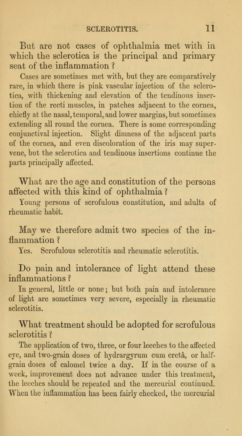 But are not cases of ophthalmia met with in which the sclerotica is the principal and primary- seat of the inflammation ? Cases are sometimes met with, but they are comparatively rare, in which there is pink vascular injection of the sclero- tica, with thickening and elevation of the tendinous inser- tion of the recti muscles, in patches adjacent to the cornea, chiefly at the nasal, temporal, and lower margins, but sometimes extending all round the cornea. There is some corresponding conjunctival injection. Slight dimness of the adjacent parts of the cornea, and even discoloration of the iris may super- vene, but the sclerotica and tendinous insertions continue the parts principally affected. What are the age and constitution of the persons affected with this kind of ophthalmia ? Young persons of scrofulous constitution, and adults of rheumatic habit. May we therefore admit two species of the in- flammation ? Yes. Scrofulous sclerotitis and rheumatic sclerotitis. Do pain and intolerance of light attend these inflammations ? In general, little or none; but both pain and intolerance of light are sometimes very severe, especially in rheumatic sclerotitis. What treatment should be adopted for scrofulous sclerotitis ? The application of two, three, or four leeches to the affected eye, and two-grain doses of hydrargyrum cum creta, or half- grain doses of calomel twice a day. If in the course of a week, improvement does not advance under this treatment, the leeches should be repeated and the mercurial continued. When the inflammation has been fairly checked, the mercurial