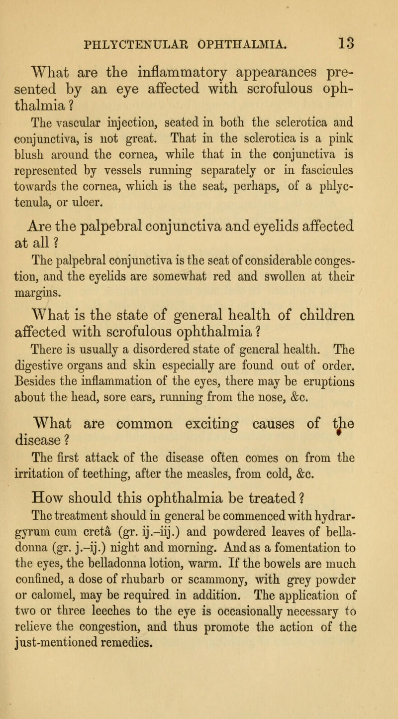What are the inflammatory appearances pre- sented by an eye affected with scrofulous oph- thalmia ? The vascular injection, seated in both the sclerotica and conjunctiva, is not great. That in the sclerotica is a pink blush around the cornea, while that in the conjunctiva is represented by vessels running separately or in fascicules towards the cornea, which is the seat, perhaps, of a phlyc- tenula, or ulcer. Are the palpebral conjunctiva and eyelids affected at all ? The palpebral conjunctiva is the seat of considerable conges- tion, and the eyelids are somewhat red and swollen at their margins. What is the state of general health of children affected with scrofulous ophthalmia ? There is usually a disordered state of general health. The digestive organs and skin especially are found out of order. Besides the inflammation of the eyes, there may be eruptions about the head, sore ears, running from the nose, &c. What are common exciting causes of the disease ? The first attack of the disease often comes on from the irritation of teething, after the measles, from cold, &c. How should this ophthalmia be treated ? The treatment should in general be commenced with hydrar- gyrum cum creta (gr. ij.-iij.) and powdered leaves of bella- donna (gr. j.-ij.) night and morning. And as a fomentation to the eyes, the belladonna lotion, warm. If the bowels are much confined, a dose of rhubarb or scammony, with grey powder or calomel, may be required in addition. The application of two or three leeches to the eye is occasionally necessary to relieve the congestion, and thus promote the action of the just-mentioned remedies.