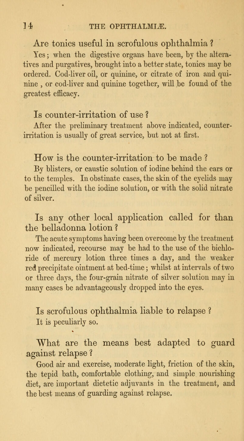 Are tonics useful in scrofulous ophthalmia ? Yes; when the digestive organs have been, by the altera- tives and purgatives, brought into a better state, tonics may be ordered. Cod-liver oil, or quinine, or citrate of iron and qui- nine , or cod-liver and quinine together, will be found of the greatest efficacy. Is counter-irritation of use ? After the preliminary treatment above indicated, counter- irritation is usually of great service, but not at first. How is the counter-irritation to be made ? By blisters, or caustic solution of iodine behind the ears or to the temples. In obstinate cases, the skin of the eyelids may be pencilled with the iodine solution, or with the solid nitrate of silver. Is any other local application called for than the belladonna lotion ? The acute symptoms having been overcome by the treatment now indicated, recourse may be had to the use of the bichlo- ride of mercury lotion three times a day, and the weaker red precipitate ointment at bed-time; whilst at intervals of two or three days, the four-grain nitrate of silver solution may in many cases be advantageously dropped into the eyes. Is scrofulous ophthalmia liable to relapse ? It is peculiarly so. What are the means best adapted to guard against relapse ? Good air and exercise, moderate light, friction of the skin, the tepid bath, comfortable clothing, and simple nourishing diet, are important dietetic adjuvants in the treatment, and the best means of guarding against relapse.
