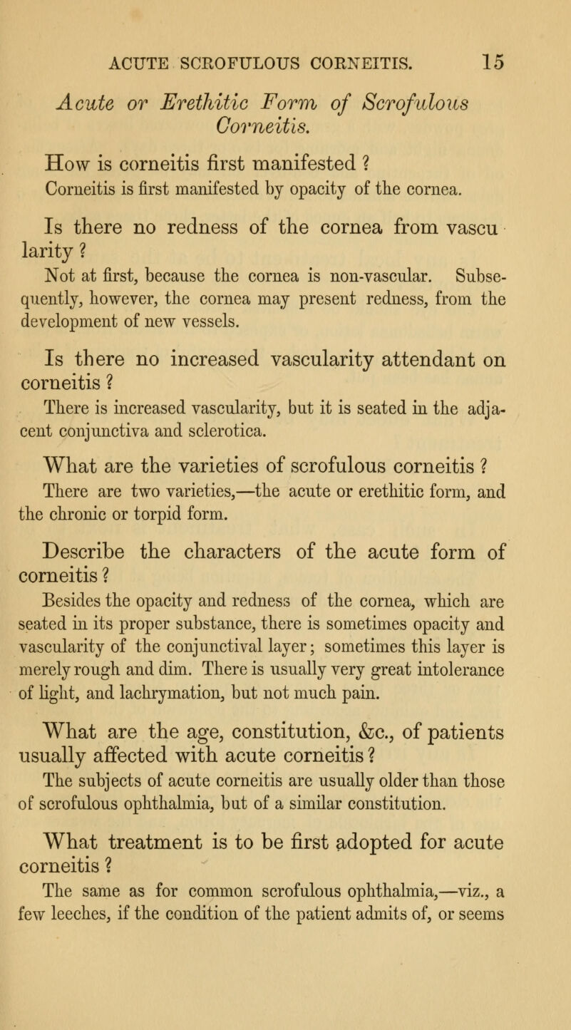 Acute or Erethitic Form of Scrofulous Corneitis. How is corneitis first manifested ? Corneitis is first manifested by opacity of the cornea. Is there no redness of the cornea from vascu larity ? Not at first, because the cornea is non-vascular. Subse- quently, however, the cornea may present redness, from the development of new vessels. Is there no increased vascularity attendant on corneitis ? There is increased vascularity, but it is seated in the adja- cent conjunctiva and sclerotica. What are the varieties of scrofulous corneitis ? There are two varieties,—the acute or erethitic form, and the chronic or torpid form. Describe the characters of the acute form of corneitis ? Besides the opacity and redness of the cornea, which are seated in its proper substance, there is sometimes opacity and vascularity of the conjunctival layer; sometimes this layer is merely rough and dim. There is usually very great intolerance of light, and lachrymation, but not much pain. What are the age, constitution, &c., of patients usually affected with acute corneitis ? The subjects of acute corneitis are usually older than those of scrofulous ophthalmia, bat of a similar constitution. What treatment is to be first adopted for acute corneitis ? The same as for common scrofulous ophthalmia,—viz., a few leeches, if the condition of the patient admits of, or seems