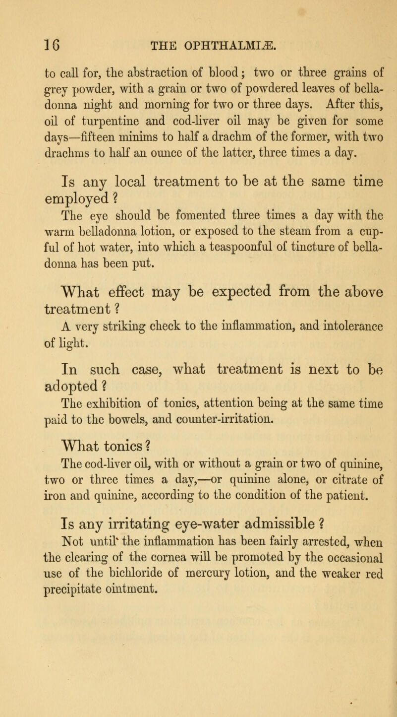 to call for, the abstraction of blood; two or three grains of grey powder, with a grain or two of powdered leaves of bella- donna night and morning for two or three days. After this, oil of turpentine and cod-liver oil may be given for some days—fifteen minims to half a drachm of the former, with two drachms to half an ounce of the latter, three times a day. Is any local treatment to be at the same time employed ? The eye should be fomented three times a day with the warm belladonna lotion, or exposed to the steam from a cup- ful of hot water, into which a teaspoonful of tincture of bella- donna has been put. What effect may be expected from the above treatment ? A very striking check to the inflammation, and intolerance of light. In such case, what treatment is next to be adopted ? The exhibition of tonics, attention being at the same time paid to the bowels, and counter-irritation. What tonics ? The cod-liver oil, with or without a grain or two of quinine, two or three times a day,—or quinine alone, or citrate of iron and quinine, according to the condition of the patient. Is any irritating eye-water admissible ? Not until* the inflammation has been fairly arrested, when the clearing of the cornea will be promoted by the occasional use of the bichloride of mercury lotion, and the weaker red precipitate ointment.