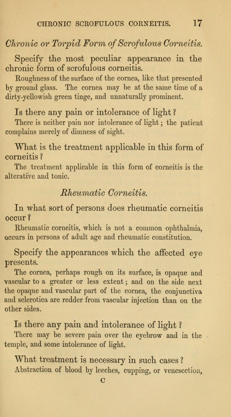 Chronic or Torpid Form of Scrofulous Corneitis. Specify the most peculiar appearance in the chronic form of scrofulous corneitis. Roughness of the surface of the cornea, like that presented by ground glass. The cornea may be at the same time of a dirty-yellowish green tinge, and unnaturally prominent. Is there any pain or intolerance of light? There is neither pain nor intolerance of light; the patient complains merely of dimness of sight. What is the treatment applicable in this form of corneitis ? The treatment applicable in this form of corneitis is the alterative and tonic. Rheumatic Corneitis. In what sort of persons does rheumatic corneitis occur ? Rheumatic corneitis, which is not a common ophthalmia, occurs in persons of adult age and rheumatic constitution. Specify the appearances which the affected eye presents. The cornea, perhaps rough on its surface, is opaque and vascular to a greater or less extent; and on the side next the opaque and vascular part of the cornea, the conjunctiva and sclerotica are redder from vascular injection than on the other sides. Is there any pain and intolerance of light ? There may be severe pain over the eyebrow and in the temple, and some intolerance of light. What treatment is necessary in such cases ? Abstraction of blood by leeches, cupping, or venesection, C
