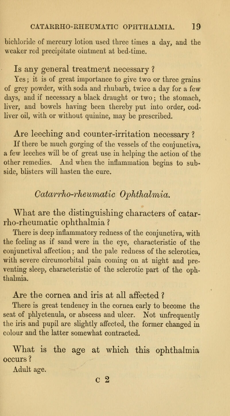 bichloride of mercury lotion used three times a day, and the weaker red precipitate ointment at bed-time. Is any general treatment necessary ? Yes; it is of great importance to give two or three grains of grey powder, with soda and rhubarb, twice a day for a few days, and if necessary a black draught or two; the stomach, liver, and bowels having been thereby put into order, cod- liver oil, with or without quinine, may be prescribed. Are leeching and counter-irritation necessary ? If there be much gorging of the vessels of the conjunctiva, a few leeches will be of great use in helping the action of the other remedies. And when the inflammation begins to sub- side, blisters will hasten the cure. Catarrho-rheumatic Ophthalmia. What are the distinguishing characters of catar- rho-rheumatic ophthalmia ? There is deep inflammatory redness of the conjunctiva, with the feeling as if sand were in the eye, characteristic of the conjunctival affection; and the pale redness of the sclerotica, with severe circumorbital pain coming on at night and pre- venting sleep, characteristic of the sclerotic part of the oph- thalmia. Are the cornea and iris at all affected ? There is great tendency in the cornea early to become the seat of phlyctenula, or abscess and ulcer. Not unfrequently the iris and pupil are slightly affected, the former changed in colour and the latter somewhat contracted. What is the age at which this ophthalmia occurs ? Adult age. c 2