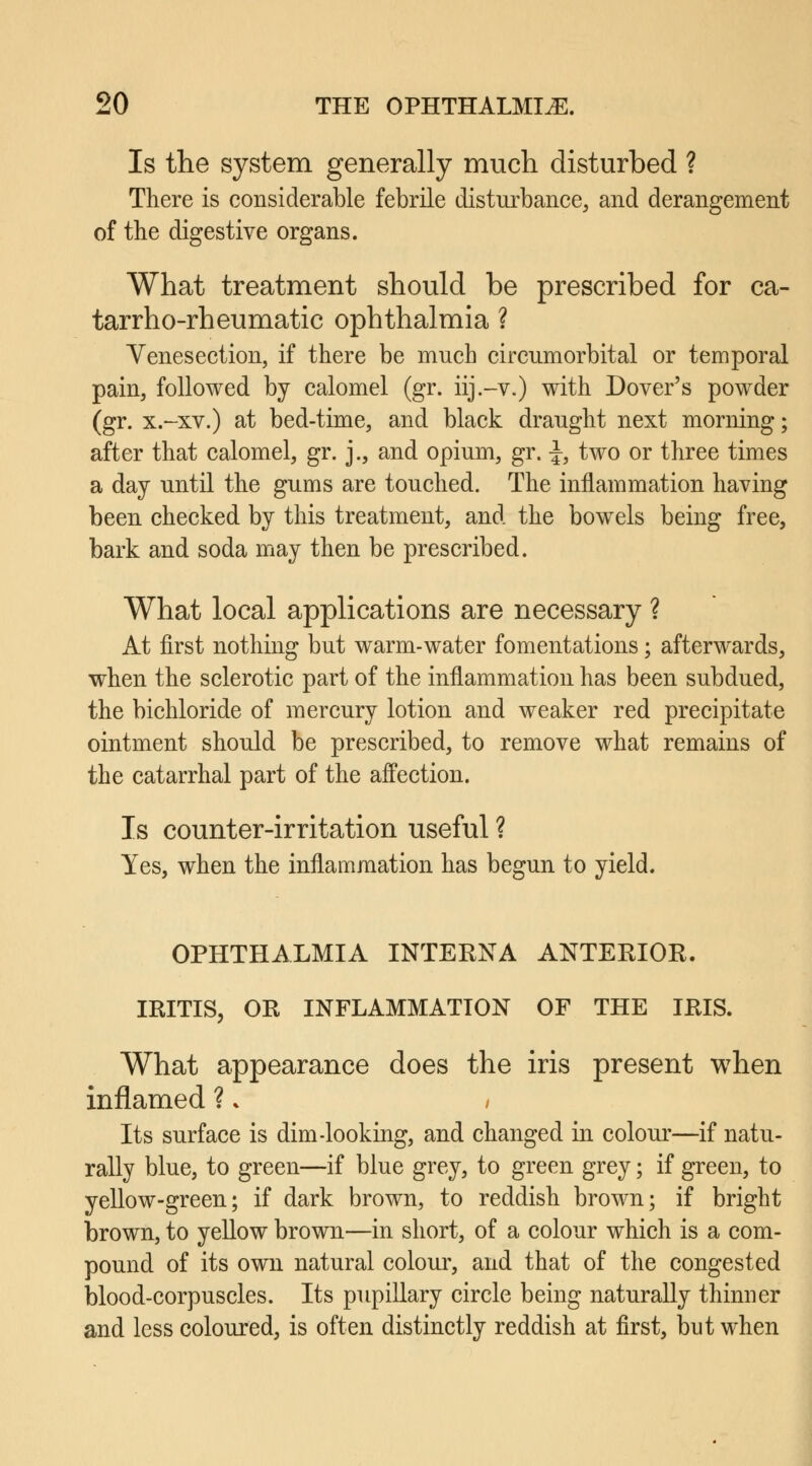 Is the system generally much disturbed ? There is considerable febrile disturbance, and derangement of the digestive organs. What treatment should be prescribed for ca- tarrho-rheumatic ophthalmia ? Venesection, if there be much circumorbital or temporal pain, followed by calomel (gr. iij.-v.) with Dover's powder (gr. x.-xv.) at bed-time, and black draught next morning; after that calomel, gr. j., and opium, gr. \, two or three times a day until the gums are touched. The inflammation having been checked by this treatment, and the bowels being free, bark and soda may then be prescribed. What local applications are necessary ? At first nothing but warm-water fomentations; afterwards, when the sclerotic part of the inflammation has been subdued, the bichloride of mercury lotion and weaker red precipitate ointment should be prescribed, to remove what remains of the catarrhal part of the affection. Is counter-irritation useful ? Yes, when the inflammation has begun to yield. OPHTHALMIA INTERNA ANTERIOR. IRITIS, OR INFLAMMATION OF THE IRIS. What appearance does the iris present when inflamed ? * , Its surface is dim-looking, and changed in colour—if natu- rally blue, to green—if blue grey, to green grey; if green, to yellow-green; if dark brown, to reddish brown; if bright brown, to yellow brown—in short, of a colour which is a com- pound of its own natural colour, and that of the congested blood-corpuscles. Its pupillary circle being naturally thinner and less coloured, is often distinctly reddish at first, but when