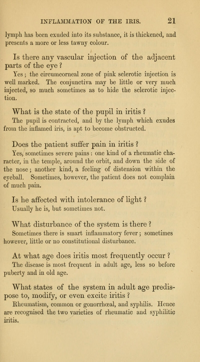 lymph has been exuded into its substance, it is thickened, and presents a more or less tawny colour. Is there any vascular injection of the adjacent parts of the eye ? Yes ; the circumcorneal zone of pink sclerotic injection is well marked. The conjunctiva may be little or very much injected, so much sometimes as to hide the sclerotic injec- tion. What is the state of the pupil in iritis ? The pupil is contracted, and by the lymph which exudes from the inflamed iris, is apt to become obstructed. Does the patient suffer pain in iritis ? Yes, sometimes severe pains : one kind of a rheumatic cha- racter, in the temple, around the orbit, and down the side of the nose; another kind, a feeling of distension within the eyeball. Sometimes, however, the patient does not complain of much pain. Is he affected with intolerance of light ? Usually he is, but sometimes not. What disturbance of the system is there ? Sometimes there is smart inflammatory fever; sometimes however, little or no constitutional disturbance. At what age does iritis most frequently occur ? The disease is most frequent in adult age, less so before puberty and in old age. What states of the system in adult age predis- pose to, modify, or even excite iritis ? Rheumatism, common or gonorrheal, and syphilis. Hence are recognised the two varieties of rheumatic and syphilitic iritis.