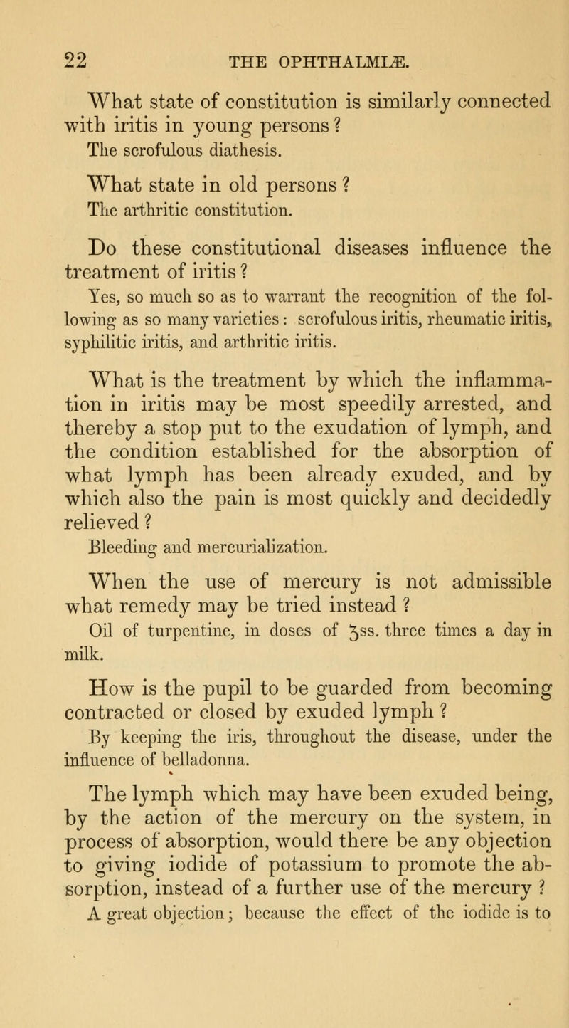 What state of constitution is similarly connected with iritis in young persons ? The scrofulous diathesis. What state in old persons ? The arthritic constitution. Do these constitutional diseases influence the treatment of iritis ? Yes, so much so as to warrant the recognition of the fol- lowing as so many varieties: scrofulous iritis, rheumatic iritis,, syphilitic iritis, and arthritic iritis. What is the treatment by which the inflamma- tion in iritis may be most speedily arrested, and thereby a stop put to the exudation of lymph, and the condition established for the absorption of what lymph has been already exuded, and by which also the pain is most quickly and decidedly relieved ? Bleeding and mercurialization. When the use of mercury is not admissible wThat remedy may be tried instead ? Oil of turpentine, in doses of 5SS< three times a day in milk. How is the pupil to be guarded from becoming contracted or closed by exuded lymph ? By keeping the iris, throughout the disease, under the influence of belladonna. The lymph which may have been exuded being, by the action of the mercury on the system, in process of absorption, would there be any objection to giving iodide of potassium to promote the ab- sorption, instead of a further use of the mercury ? A great objection; because the effect of the iodide is to