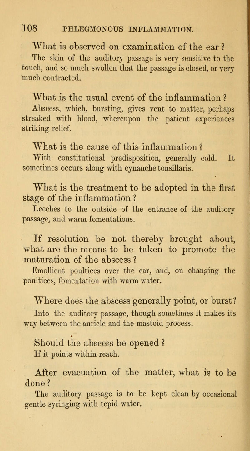 What is observed on examination of the ear ? The skin of the auditory passage is very sensitive to the touch, and so much swollen that the passage is closed, or very much contracted. What is the usual event of the inflammation ? Abscess, which, bursting, gives vent to matter, perhaps streaked with blood, whereupon the patient experiences striking relief. What is the cause of this inflammation ? With constitutional predisposition, generally cold. It sometimes occurs along with cynanche tonsillaris. What is the treatment to be adopted in the first stage of the inflammation ? Leeches to the outside of the entrance of the auditory passage, and warm fomentations. If resolution be not thereby brought about, what are the means to be taken to promote the maturation of the abscess ? Emollient poultices over the ear, and, on changing the poultices, fomentation with warm water. Where does the abscess generally point, or burst? Into the auditory passage, though sometimes it makes its way between the auricle and the mastoid process. Should the abscess be opened ? If it points within reach. After evacuation of the matter, what is to be done ? The auditory passage is to be kept clean by occasional gentle syringing with tepid water.