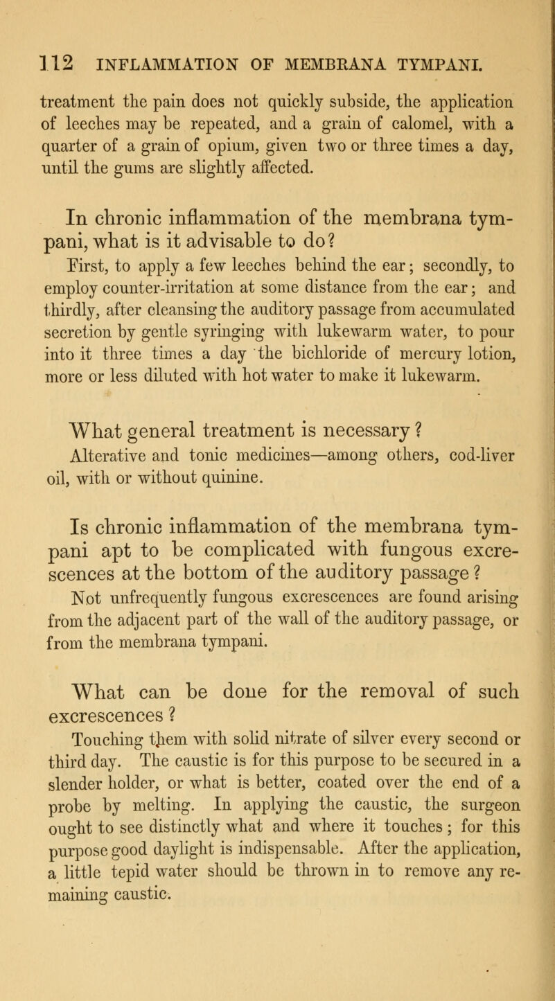 treatment the pain does not quickly subside, the application of leeches may be repeated, and a grain of calomel, with a quarter of a grain of opium, given two or three times a day, until the gums are slightly affected. In chronic inflammation of the membrana tym- pani, what is it advisable to do ? First, to apply a few leeches behind the ear; secondly, to employ counter-irritation at some distance from the ear; and thirdly, after cleansing the auditory passage from accumulated secretion by gentle syringing with lukewarm water, to pour into it three times a day the bichloride of mercury lotion, more or less diluted with hot water to make it lukewarm. What general treatment is necessary ? Alterative and tonic medicines—among others, cod-liver oil, with or without quinine. Is chronic inflammation of the membrana tym- pani apt to be complicated with fungous excre- scences at the bottom of the auditory passage? Not unfrequently fungous excrescences are found arising from the adjacent part of the wall of the auditory passage, or from the membrana tympani. What can be done for the removal of such excrescences ? Touching tjiem with solid nitrate of silver every second or third day. The caustic is for this purpose to be secured in a slender holder, or what is better, coated over the end of a probe by melting. In applying the caustic, the surgeon ought to see distinctly what and where it touches; for this purpose good daylight is indispensable. After the application, a little tepid water should be thrown in to remove any re- maining caustic.